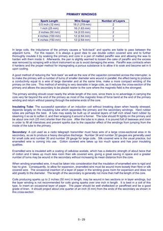5 - 29
PRIMARY WINDINGS
Spark Length Wire Gauge Number of Layers
0.5 inch (12 mm) 18 (1.219 mm) 2
1 inch (25 mm) 16 (1.63 mm) 2
2 inches (50 mm) 14 (2.03 mm) 2
4 inches (100 mm) 12 (2.64 mm) 2
6 inches (150 mm) 12 (2.64 mm) 2
In large coils, the inductance of the primary causes a “kick-back” and sparks are liable to pass between the
adjacent turns. For this reason, it is always a good idea to use double cotton covered wire and to further
thoroughly insulate it by soaking the primary and core in a pan of melted paraffin wax and allowing the wax to
harden with them inside it. Afterwards, the pan is slightly warmed to loosen the cake of paraffin and the excess
wax removed by scraping with a blunt instrument so as to avoid damaging the wires. Paraffin wax contracts when
it hardens and the proper method for impregnating a porous substance is to allow it to soak and become set in it
upon cooling.
A good method of reducing the “kick back” as well as the size of the capacitor connected across the interrupter, is
to make the primary with a number of turns of smaller diameter wire wound in parallel, the effect being to produce
a conductivity equal to a wire of large diameter and at the same time, make a more compact winding of the
primary on the core. This method of winding is very desirable in large coils, as it reduces the cross-section of the
primary and allows the secondary to be placed nearer to the core where the magnetic field is the strongest.
The primary winding should cover nearly the whole length of the core, since there is no advantage in carrying the
core very far beyond the end of the primary as most of the magnetic lines of force bend at the end of the primary
winding and return without passing through the extreme ends of the core.
Insulating Tube: The successful operation of an induction coil without breaking down when heavily stressed,
depends largely on the insulating tube which separates the primary and the secondary windings. Hard rubber
tubes are perhaps the best. A tube may easily be built up of several layers of half inch sheet hard rubber by
steaming it so as to soften it, and then wrapping it around a former. The tube should fit tightly on the primary and
be about one inch (25 mm) shorter than the core. After the tube is in place, it is poured full of beeswax and rosin
in order to fill all interstices and prevent sparks due to the capacitor effect of the windings from jumping from the
inside of the tube to the primary.
Secondary: A coil used as a radio telegraph transmitter must have wire of a large cross-sectional area in its
secondary, so as to produce a heavy disruptive discharge. Number 34 and number 32 gauges are generally used
for small coils and number 30 and number 28 gauge for large coils. Silk covered wire is the usual practice, but
enamelled wire is coming into use. Cotton covered wire takes up too much space and has poor insulating
qualities.
Enamelled wire is insulated with a coating of cellulose acetate, which has a dielectric strength of about twice that
of cotton and it takes up much less room than silk covered wire, giving a great saving in space and a greater
number of turns may be wound in the secondary without increasing its mean distance from the core.
When winding enamelled wire, it must be taken into consideration that the insulation of enamelled wire is rigid and
has no give. Consequently, to allow for expansion, enamelled wire must be wound more loosely than fibre or silk
covered wire. The occasional insertion of a layer of paper in the winding gives room for expansion and does not
add greatly to the diameter. The length of the secondary is generally not more than half the length of the core.
Coils producing sparks up to 2 inches (50 mm) in length, may be wound in two sections or in layer windings, but
the layer winding is not recommended for coils giving sparks over one inch in length. It is best in a coil of this
type, to insert an occasional layer of paper. The paper should be well shellacked or paraffined and be a good
grade of linen. It should project about one quarter of an inch (6 mm) from the ends of the secondary as shown in
this cross-section:
 