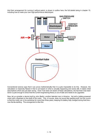 And their arrangement for running it without petrol, is shown in outline here, the full details being in chapter 10,
including how to make your own high-performance electrolyser:
Conventional science says that it can prove mathematically that it is quite impossible to do this. However, the
calculation is massively flawed in that is not based on what is actually happening and worse still, it makes initial
assumptions which are just plain wrong. Even if we were not aware of these calculations, the fact that it has been
done is quite enough to show that the current engineering theory is out of date and needs to be upgraded.
Now, let us consider a device built by John Bedini, another talented man in America. He built a battery-powered
motor with a flywheel on the shaft of the motor. This, of course, does not sound like startling stuff, but the crunch
is that this motor ran in his workshop for more than three years, keeping it's battery fully charged during that time -
now that is startling. The arrangement is like this:
I - 14
 