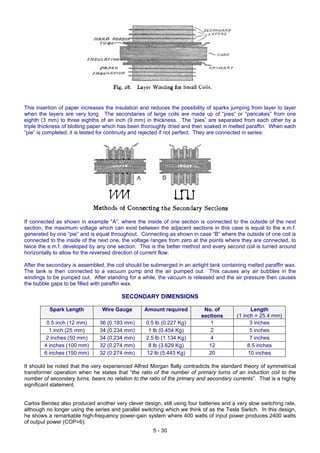 This insertion of paper increases the insulation and reduces the possibility of sparks jumping from layer to layer
when the layers are very long. The secondaries of large coils are made up of “pies” or “pancakes” from one
eighth (3 mm) to three eighths of an inch (9 mm) in thickness. The “pies” are separated from each other by a
triple thickness of blotting paper which has been thoroughly dried and then soaked in melted paraffin. When each
“pie” is completed, it is tested for continuity and rejected if not perfect. They are connected in series:
If connected as shown in example “A”, where the inside of one section is connected to the outside of the next
section, the maximum voltage which can exist between the adjacent sections in this case is equal to the e.m.f.
generated by one “pie” and is equal throughout. Connecting as shown in case “B” where the outside of one coil is
connected to the inside of the next one, the voltage ranges from zero at the points where they are connected, to
twice the e.m.f. developed by any one section. This is the better method and every second coil is turned around
horizontally to allow for the reversed direction of current flow.
After the secondary is assembled, the coil should be submerged in an airtight tank containing melted paraffin wax.
The tank is then connected to a vacuum pump and the air pumped out. This causes any air bubbles in the
windings to be pumped out. After standing for a while, the vacuum is released and the air pressure then causes
the bubble gaps to be filled with paraffin wax.
SECONDARY DIMENSIONS
Spark Length Wire Gauge Amount required No. of
sections
Length
(1 inch = 25.4 mm)
0.5 inch (12 mm) 36 (0.193 mm) 0.5 lb (0.227 Kg) 1 3 inches
1 inch (25 mm) 34 (0.234 mm) 1 lb (0.454 Kg) 2 5 inches
2 inches (50 mm) 34 (0.234 mm) 2.5 lb (1.134 Kg) 4 7 inches
4 inches (100 mm) 32 (0.274 mm) 8 lb (3.629 Kg) 12 8.5 inches
6 inches (150 mm) 32 (0.274 mm) 12 lb (5.443 Kg) 20 10 inches
It should be noted that the very experienced Alfred Morgan flatly contradicts the standard theory of symmetrical
transformer operation when he states that “the ratio of the number of primary turns of an induction coil to the
number of secondary turns, bears no relation to the ratio of the primary and secondary currents”. That is a highly
significant statement.
Carlos Benitez also produced another very clever design, still using four batteries and a very slow switching rate,
although no longer using the series and parallel switching which we think of as the Tesla Switch. In this design,
he shows a remarkable high-frequency power-gain system where 400 watts of input power produces 2400 watts
of output power (COP=6):
5 - 30
 