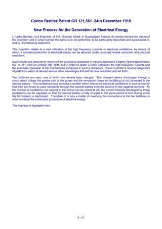 5 - 31
Carlos Benitez Patent GB 121,561 24th December 1918
New Process for the Generation of Electrical Energy
I, Carlos Benitez, Civil Engineer, of 141, Ocampo Street, in Guadalajara, Mexico, do hereby declare the nature of
this invention and in what manner the same is to be performed, to be particularly described and ascertained in,
and by, the following statement:
This invention relates to a new utilisation of the high frequency currents or electrical oscillations, by means of
which, a constant production of electrical energy can be secured, under unusually simple, economic and practical
conditions.
Such results are attained by means of the procedure disclosed in present applicant’s English Patent specification
No. 14,311, filed on October 9th, 1915, but in order to obtain a better utilisation the high-frequency currents and
the automatic operation of the mechanisms employed in such a procedure, I have invented a novel arrangement
of parts from which is derived several other advantages that will be here described and set forth.
Two batteries are used, one of which has already been charged. This charged battery discharges through a
circuit which utilises the greater part of this power and the remainder drives an oscillating circuit connected to the
second battery. This oscillating circuit contains a rectifier which directs the electrical oscillations in such a manner
that they are forced to pass constantly through the second battery from the positive to the negative terminal. As
the number of oscillations per second in that circuit can be varied at will, the current intensity developed by those
oscillations can be regulated so that the second battery is fully charged in the same period of time during which
the first battery is discharged. Therefore, it is only a matter of reversing the connections to the two batteries in
order to obtain the continuous production of electrical energy.
The invention is illustrated here:
 