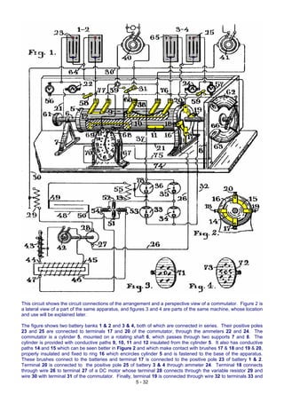 This circuit shows the circuit connections of the arrangement and a perspective view of a commutator. Figure 2 is
a lateral view of a part of the same apparatus, and figures 3 and 4 are parts of the same machine, whose location
and use will be explained later.
5 - 32
The figure shows two battery banks 1 & 2 and 3 & 4, both of which are connected in series. Their positive poles
23 and 25 are connected to terminals 17 and 20 of the commutator, through the ammeters 22 and 24. The
commutator is a cylinder 5, mounted on a rotating shaft 6, which passes through two supports 7 and 8. The
cylinder is provided with conductive paths 9, 10, 11 and 12 insulated from the cylinder 5. It also has conductive
paths 14 and 15 which can be seen better in Figure 2 and which make contact with brushes 17 & 18 and 19 & 20,
properly insulated and fixed to ring 16 which encircles cylinder 5 and is fastened to the base of the apparatus.
These brushes connect to the batteries and terminal 17 is connected to the positive pole 23 of battery 1 & 2.
Terminal 20 is connected to the positive pole 25 of battery 3 & 4 through ammeter 24. Terminal 18 connects
through wire 26 to terminal 27 of a DC motor whose terminal 28 connects through the variable resistor 29 and
wire 30 with terminal 31 of the commutator. Finally, terminal 19 is connected through wire 32 to terminals 33 and
 