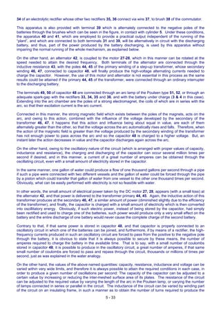 5 - 33
34 of an electrolytic rectifier whose other two rectifiers 35, 36 connect via wire 37, to brush 38 of the commutator.
This apparatus is also provided with terminal 39 which is alternately connected to the negative poles of the
batteries through the brushes which can be seen in the figure, in contact with cylinder 5. Under these conditions,
the apparatus 40 and 41, which are employed to provide a practical output independent of the running of the
“plant”, and which are connected to both terminals 31 and 39, will be alternatively in circuit with the discharging
battery, and thus, part of the power produced by the battery discharging, is used by this apparatus without
impairing the normal running of the whole mechanism, as explained below.
On the other hand, an alternator 42, is coupled to the motor 27-28, which in this manner can be rotated at the
speed needed to attain the desired frequency. Both terminals of the alternator are connected through the
inductive resistance 43, with the poles 44, 45 of the primary winding of a step-up transformer, whose secondary
winding 46, 47, connected to capacitor 48, will finally produce the high-voltage alternating currents needed to
charge the capacitor. However, the use of this motor and alternator is not essential in this process as the same
results could be attained if the primary 44, 45 of the transformer, were connected through an ordinary interrupter
to the discharging battery.
The terminals 49, 50 of capacitor 48 are connected through an arc lamp of the Poulsen type 51, 52, or through an
adequate spark-gap with the rectifiers 33, 34, 35 and 36, and with the battery under charge (3 & 4 in this case).
Extending into the arc chamber are the poles of a strong electromagnet, the coils of which are in series with the
arc, so that their excitation current is the arc current.
Connected in this manner, the strong magnetic field which exists between the poles of the magnets, acts on the
arc, and owing to this action, combined with the influence of the voltage developed by the secondary of the
transformer 46, 47, it happens that this action and influence being about equal in value, are each of them
alternately greater than the other, so that the voltage across the arc automatically rises and falls. Therefore, when
the action of the magnetic field is greater than the voltage produced by the secondary winding of the transformer
has not enough power to pass across the arc and so the capacitor 48 is charged to a higher voltage. But, an
instant later the action decreases in value and the capacitor discharges again across the arc.
On the other hand, owing to the oscillatory nature of the circuit (which is arranged with proper values of capacity,
inductance and resistance), the charging and discharging of the capacitor can occur several million times per
second if desired, and in this manner, a current of a great number of amperes can be obtained through the
oscillating circuit, even with a small amount of electricity stored in the capacitor.
In the same manner, one gallon of water could produce a flow of one thousand gallons per second through a pipe
if such a pipe were connected with two different vessels and the gallon of water could be forced through the pipe
by a piston which could transfer that gallon of water from one vessel to the other one thousand times per second.
Obviously, what can be easily performed with electricity is not so feasible with water.
In other words, the small amount of electrical power taken by the DC motor 27, 28, appears (with a small loss) at
the alternator 42, and that power is delivered to the transformer primary 44, 45. Again, the inductive action of this
transformer produces at the secondary 46, 47, a similar amount of power (diminished slightly due to the efficiency
of the transformer), and finally, the capacitor is charged with a small amount of electricity which is then converted
into oscillitatory energy. Obviously, if such electric power, instead of being stored by the capacitor, had simply
been rectified and used to charge one of the batteries, such power would produce only a very small effect on the
battery and the entire discharge of one battery would never cause the complete charge of the second battery.
Contrary to that, if that same power is stored in capacitor 48, and that capacitor is properly connected to an
oscillatory circuit in which one of the batteries can be joined, and furthermore, if by means of a rectifier, the high-
frequency currents produced in such an oscillatory circuit are forced to pass from the positive to the negative pole
through the battery, it is obvious to state that it is always possible to secure by these means, the number of
amperes required to charge the battery in the available time. That is to say, with a small number of coulombs
stored in capacitor 48, it is possible to produce in the oscillatory circuit, a great number of amperes, if that same
small number of coulombs are forced to pass and repass through the circuit, thousands or millions of times per
second, just as was explained in the water analogy.
On the other hand, the values of the above named quantities: capacity, resistance, inductance and voltage can be
varied within very wide limits, and therefore it is always possible to attain the required conditions in each case, in
order to produce a given number of oscillations per second: The capacity of the capacitor can be adjusted to a
certain value by increasing or reducing the inter-meshed surface area of its plates. The resistance of the circuit
can be adjusted to the required value by varying the length of the arc in the Poulsen lamp, or varying the number
of lamps connected in series or parallel in the circuit. The inductance of the circuit can be varied by winding part
of the circuit on an insulating frame, in such a manner as to obtain the number of turns required to produce the
 