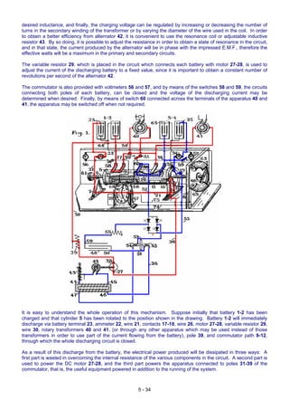 desired inductance, and finally, the charging voltage can be regulated by increasing or decreasing the number of
turns in the secondary winding of the transformer or by varying the diameter of the wire used in the coil. In order
to obtain a better efficiency from alternator 42, it is convenient to use the resonance coil or adjustable inductive
resistor 43. By so doing, it is possible to adjust the resistance in order to obtain a state of resonance in the circuit,
and in that state, the current produced by the alternator will be in phase with the impressed E.M.F., therefore the
effective watts will be a maximum in the primary and secondary circuits.
The variable resistor 29, which is placed in the circuit which connects each battery with motor 27-28, is used to
adjust the current of the discharging battery to a fixed value, since it is important to obtain a constant number of
revolutions per second of the alternator 42.
The commutator is also provided with voltmeters 56 and 57, and by means of the switches 58 and 59, the circuits
connecting both poles of each battery, can be closed and the voltage of the discharging current may be
determined when desired. Finally, by means of switch 60 connected across the terminals of the apparatus 40 and
41, the apparatus may be switched off when not required.
It is easy to understand the whole operation of this mechanism. Suppose initially that battery 1-2 has been
charged and that cylinder 5 has been rotated to the position shown in the drawing. Battery 1-2 will immediately
discharge via battery terminal 23, ammeter 22, wire 21, contacts 17-18, wire 26, motor 27-28, variable resistor 29,
wire 30, rotary transformers 40 and 41, (or through any other apparatus which may be used instead of those
transformers in order to use part of the current flowing from the battery), pole 39, and commutator path 9-12,
through which the whole discharging circuit is closed.
As a result of this discharge from the battery, the electrical power produced will be dissipated in three ways: A
first part is wasted in overcoming the internal resistance of the various components in the circuit. A second part is
used to power the DC motor 27-28, and the third part powers the apparatus connected to poles 31-39 of the
commutator, that is, the useful equipment powered in addition to the running of the system.
5 - 34
 