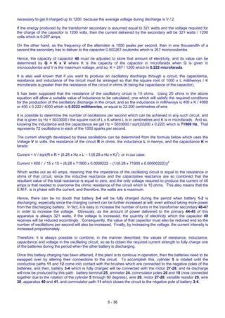 5 - 36
necessary to get it charged up to 1200 because the average voltage during discharge is V / 2.
If the energy produced by the transformer secondary is assumed equal to 321 watts and the voltage required for
the charge of the capacitor is 1200 volts, then the current delivered by the secondary will be 321 watts / 1200
volts which is 0.267 amps.
On the other hand, as the frequency of the alternator is 1000 peaks per second, then in one thousandth of a
second the secondary has to deliver to the capacitor 0.000267 coulombs which is 267 microcoulombs.
Hence, the capacity of capacitor 48 must be adjusted to store that amount of electricity, and its value can be
determined by Q = K x V where K is the capacity of the capacitor in microfarads when Q is given in
microcoulombs and V is the maximum voltage, and so, K = 267 / 1200 which is 0.222 microfarads.
It is also well known that if you want to produce an oscillatory discharge through a circuit, the capacitance,
resistance and inductance of the circuit must be arranged so that the square root of 1000 x L millihenrys / K
microfarads is greater than the resistance of the circuit in ohms (K being the capacitance of the capacitor).
It has been supposed that the resistance of the oscillatory circuit is 15 ohms. Using 20 ohms in the above
equation will allow a suitable value of inductance to be calculated, one which will satisfy the required conditions
for the production of the oscillatory discharge in the circuit, and so the inductance in millihenrys is 400 x K / 4000
or 400 x 0.222 / 4000 which is 0.0222 millihenries, or equal to 22,200 centimetres of wire.
It is possible to determine the number of oscillations per second which can be achieved in any such circuit, and
that is given by Hz = 5033000 / the square root of L x K where L is in centimetres and K is in microfarads. And so,
knowing the inductance and the capacitance we get Hz = 5033000 / sqrt(22200 x 0.222) which is 71900 Hz. That
represents 72 oscillations in each of the 1000 sparks per second.
The current strength developed by these oscillations can be determined from the formula below which uses the
Voltage V in volts, the resistance of the circuit R in ohms, the inductance L in henrys, and the capacitance K in
farads:
Current = V / sqrt(R x R + (6.28 x Hz x L – 1/(6.28 x Hz x K)2
) or in our case:
Current = 600 / √ 15 x 15 + (6.28 x 71900 x 0.0000222 – (1/(6.28 x 71900 x 0.00000222)))2
Which works out as 40 amps, meaning that the impedance of the oscillating circuit is equal to the resistance in
ohms of that circuit, since the inductive reactance and the capacitative reactance are so combined that the
resultant value of the total reactance is equal to zero, and the only voltage required to produce the current of 40
amps is that needed to overcome the ohmic resistance of the circuit which is 15 ohms. This also means that the
E.M.F. is in phase with the current, and therefore, the watts are a maximum.
Hence, there can be no doubt that battery 3-4 will be fully charged during the period when battery 1-2 is
discharging, especially since the charging current can be further increased at will, even without taking more power
from the discharging battery. In fact, it is easy to increase the number of turns in the transformer secondary 46-47
in order to increase the voltage. Obviously, as the amount of power delivered to the primary 44-45 of this
apparatus is always 321 watts, if the voltage is increased, the quantity of electricity which the capacitor 49
receives will be reduced accordingly. Consequently, the value of that capacitor must also be reduced and so the
number of oscillations per second will also be increased. Finally, by increasing the voltage, the current intensity is
increased proportionately.
Therefore, it is always possible to combine, in the manner described, the values of resistance, inductance,
capacitance and voltage in the oscillating circuit, so as to obtain the required current strength to fully charge one
of the batteries during the period when the other battery is discharging.
Once this battery charging has been attained, if the plant is to continue in operation, then the batteries need to be
swapped over by altering their connections to the circuit. To accomplish this, cylinder 5 is rotated until the
conductive paths 11 and 12 come into contact with the brushes which are connected to the negative poles of the
batteries, and then, battery 3-4 which is fully charged will be connected with the motor 27-28, and its discharge
will now be produced by this path: battery terminal 25, ammeter 24, commutator poles 20 and 18 (now connected
together due to the rotation of the cylinder 5 through 90 degrees), wire 26, motor 27-28, variable resistor 29, wire
30, apparatus 40 and 41, and commutator path 11 which closes the circuit to the negative pole of battery 3-4.
 