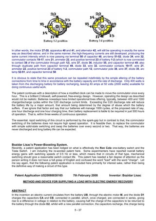 In other words, the motor 27-28, apparatus 40 and 41, and alternator 42, will still be operating in exactly the same
way as described above, and in the same manner, the high-frequency currents are still developed, producing the
same current intensity which is now passing via terminal 50 of capacitor 48, arc-lamp 51-52, diode 34, wire 32,
commutator contacts 19-17, wire 21, ammeter 22, and positive terminal 23 of battery 1-2 (which is now connected
to contact 38 of the commutator through path 12), wire 37, diode 36, inductor 55, and capacitor terminal 49; also
through duplicate path from capacitor terminal 49, diode 33, wire 32, commutator contacts 19-17, wire 21,
ammeter 22, positive terminal 23 of battery 1-2, commutator path 12, commutator pole 38, wire 37, diode 35, arc
lamp 52-51, and capacitor terminal 50.
It is obvious to state that this same procedure can be repeated indefinitely by the simple altering of the battery
connections from time to time in accordance with the battery capacity and the rate of discharge. Only 400 watts is
taken from the discharging battery for battery recharging, leaving 40 amps at 50 volts (2000 watts) available for
doing continuous useful work.
The patent continues with a description of how a modified clock can be made to move the commutator once every
hour. This is a brilliant 2 kilowatt, self-powered, free-energy design. However, operating the design as described
would not be realistic. Batteries nowadays have limited operational lives offering, typically, between 400 and 1000
charge/discharge cycles within the C20 discharge current limits. Exceeding the C20 discharge rate will reduce
the battery life by a major amount, that amount being determined by the degree of abuse which the battery
suffers. If we ignore that factor and say that our batteries will manage 1000 cycles, at the proposed rate of say,
one hour discharge and one hour charging time, then battery replacement is liable to be required in just 500 hours
of operation. That is, within three weeks of continuous operation.
The essential, rapid switching of this circuit is performed by the spark-gap but in contrast to that, the commutator
switching of the batteries does not require high speed operation. It is feasible then, to replace the commutator
with simple solid-state switching and swap the batteries over every second or two. That way, the batteries are
never discharged and long battery life can be expected.
Bozidar Lisac’s Power-Boosting System.
Recently, a patent application has been lodged on what is effectively the Ron Cole one-battery switch and the
Tesla Switch. I am including the re-worded patent here. Some experimenters have reported overall battery
energy gains with switching speeds of 0.5 Hz or less, which means that in circuits of that type, mechanical
switching should give a reasonable switch contact life. This patent has needed a fair degree of attention as the
person writing it does not have a full grasp of English and confused the word "load" with the word "charge". Let
me say again, that the following patent application is included here primarily for interest sake, rather than being
the definitive way of making a circuit of this type.
Patent Application US20080030165 7th February 2008 Inventor: Bozidar Lisac
METHOD AND DEVICE FOR SUPPLYING A LOAD WITH ELECTRIC ENERGY RECOVERY
ABSTRACT
In the invention an electric current circulates from the battery UB, through the electric motor M, and the diode D1
charges the capacitors CA and CB, connected in parallel, which, once charged, are connected in series, giving
rise to a difference in voltage in relation to the battery, causing half the charge of the capacitors to be returned to
the battery through the diode D2, whilst with a new parallel connection, the capacitors recharge, this charge being
5 - 37
 