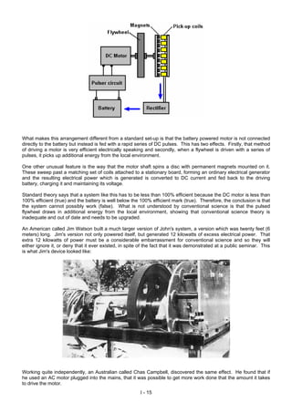What makes this arrangement different from a standard set-up is that the battery powered motor is not connected
directly to the battery but instead is fed with a rapid series of DC pulses. This has two effects. Firstly, that method
of driving a motor is very efficient electrically speaking and secondly, when a flywheel is driven with a series of
pulses, it picks up additional energy from the local environment.
One other unusual feature is the way that the motor shaft spins a disc with permanent magnets mounted on it.
These sweep past a matching set of coils attached to a stationary board, forming an ordinary electrical generator
and the resulting electrical power which is generated is converted to DC current and fed back to the driving
battery, charging it and maintaining its voltage.
Standard theory says that a system like this has to be less than 100% efficient because the DC motor is less than
100% efficient (true) and the battery is well below the 100% efficient mark (true). Therefore, the conclusion is that
the system cannot possibly work (false). What is not understood by conventional science is that the pulsed
flywheel draws in additional energy from the local environment, showing that conventional science theory is
inadequate and out of date and needs to be upgraded.
An American called Jim Watson built a much larger version of John's system, a version which was twenty feet (6
meters) long. Jim's version not only powered itself, but generated 12 kilowatts of excess electrical power. That
extra 12 kilowatts of power must be a considerable embarrassment for conventional science and so they will
either ignore it, or deny that it ever existed, in spite of the fact that it was demonstrated at a public seminar. This
is what Jim's device looked like:
Working quite independently, an Australian called Chas Campbell, discovered the same effect. He found that if
he used an AC motor plugged into the mains, that it was possible to get more work done that the amount it takes
to drive the motor.
I - 15
 