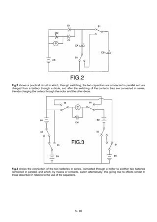 Fig.2 shows a practical circuit in which, through switching, the two capacitors are connected in parallel and are
charged from a battery through a diode, and after the switching of the contacts they are connected in series,
thereby charging the battery through the motor and the other diode.
Fig.3 shows the connection of the two batteries in series, connected through a motor to another two batteries
connected in parallel, and which, by means of contacts, switch alternatively, this giving rise to effects similar to
those described in relation to the use of the capacitors.
5 - 40
 