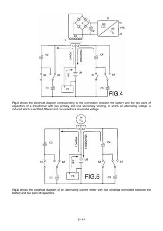 Fig.4 shows the electrical diagram corresponding to the connection between the battery and the two pairs of
capacitors of a transformer with two primary and one secondary winding, in which an alternating voltage is
induced which is rectified, filtered and converted to a sinusoidal voltage.
Fig.5 shows the electrical diagram of an alternating current motor with two windings connected between the
battery and two pairs of capacitors.
5 - 41
 