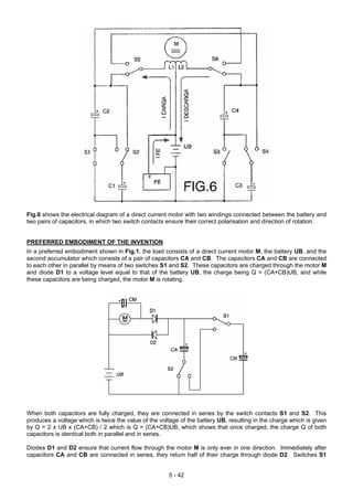 Fig.6 shows the electrical diagram of a direct current motor with two windings connected between the battery and
two pairs of capacitors, in which two switch contacts ensure their correct polarisation and direction of rotation.
PREFERRED EMBODIMENT OF THE INVENTION
In a preferred embodiment shown in Fig.1, the load consists of a direct current motor M, the battery UB, and the
second accumulator which consists of a pair of capacitors CA and CB. The capacitors CA and CB are connected
to each other in parallel by means of two switches S1 and S2. These capacitors are charged through the motor M
and diode D1 to a voltage level equal to that of the battery UB, the charge being Q = (CA+CB)UB, and while
these capacitors are being charged, the motor M is rotating.
When both capacitors are fully charged, they are connected in series by the switch contacts S1 and S2. This
produces a voltage which is twice the value of the voltage of the battery UB, resulting in the charge which is given
by Q = 2 x UB x (CA+CB) / 2 which is Q = (CA+CB)UB, which shows that once charged, the charge Q of both
capacitors is identical both in parallel and in series.
Diodes D1 and D2 ensure that current flow through the motor M is only ever in one direction. Immediately after
capacitors CA and CB are connected in series, they return half of their charge through diode D2. Switches S1
5 - 42
 