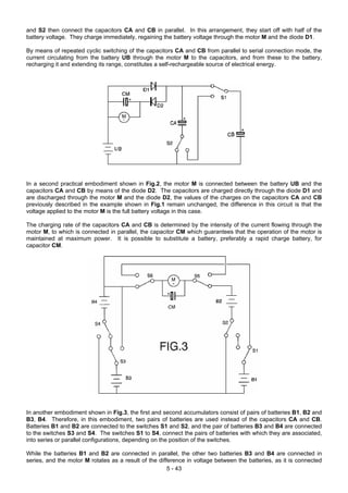and S2 then connect the capacitors CA and CB in parallel. In this arrangement, they start off with half of the
battery voltage. They charge immediately, regaining the battery voltage through the motor M and the diode D1.
By means of repeated cyclic switching of the capacitors CA and CB from parallel to serial connection mode, the
current circulating from the battery UB through the motor M to the capacitors, and from these to the battery,
recharging it and extending its range, constitutes a self-rechargeable source of electrical energy.
In a second practical embodiment shown in Fig.2, the motor M is connected between the battery UB and the
capacitors CA and CB by means of the diode D2. The capacitors are charged directly through the diode D1 and
are discharged through the motor M and the diode D2, the values of the charges on the capacitors CA and CB
previously described in the example shown in Fig.1 remain unchanged, the difference in this circuit is that the
voltage applied to the motor M is the full battery voltage in this case.
The charging rate of the capacitors CA and CB is determined by the intensity of the current flowing through the
motor M, to which is connected in parallel, the capacitor CM which guarantees that the operation of the motor is
maintained at maximum power. It is possible to substitute a battery, preferably a rapid charge battery, for
capacitor CM.
In another embodiment shown in Fig.3, the first and second accumulators consist of pairs of batteries B1, B2 and
B3, B4. Therefore, in this embodiment, two pairs of batteries are used instead of the capacitors CA and CB.
Batteries B1 and B2 are connected to the switches S1 and S2, and the pair of batteries B3 and B4 are connected
to the switches S3 and S4. The switches S1 to S4, connect the pairs of batteries with which they are associated,
into series or parallel configurations, depending on the position of the switches.
While the batteries B1 and B2 are connected in parallel, the other two batteries B3 and B4 are connected in
series, and the motor M rotates as a result of the difference in voltage between the batteries, as it is connected
5 - 43
 