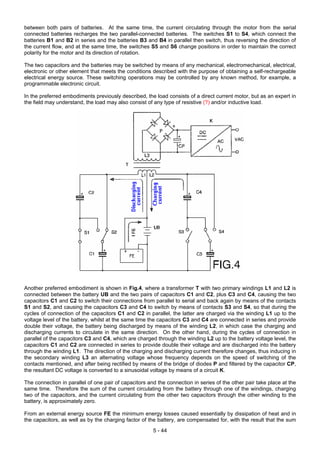 between both pairs of batteries. At the same time, the current circulating through the motor from the serial
connected batteries recharges the two parallel-connected batteries. The switches S1 to S4, which connect the
batteries B1 and B2 in series and the batteries B3 and B4 in parallel then switch, thus reversing the direction of
the current flow, and at the same time, the switches S5 and S6 change positions in order to maintain the correct
polarity for the motor and its direction of rotation.
The two capacitors and the batteries may be switched by means of any mechanical, electromechanical, electrical,
electronic or other element that meets the conditions described with the purpose of obtaining a self-rechargeable
electrical energy source. These switching operations may be controlled by any known method, for example, a
programmable electronic circuit.
In the preferred embodiments previously described, the load consists of a direct current motor, but as an expert in
the field may understand, the load may also consist of any type of resistive (?) and/or inductive load.
Another preferred embodiment is shown in Fig.4, where a transformer T with two primary windings L1 and L2 is
connected between the battery UB and the two pairs of capacitors C1 and C2, plus C3 and C4, causing the two
capacitors C1 and C2 to switch their connections from parallel to serial and back again by means of the contacts
S1 and S2, and causing the capacitors C3 and C4 to switch by means of contacts S3 and S4, so that during the
cycles of connection of the capacitors C1 and C2 in parallel, the latter are charged via the winding L1 up to the
voltage level of the battery, whilst at the same time the capacitors C3 and C4 are connected in series and provide
double their voltage, the battery being discharged by means of the winding L2, in which case the charging and
discharging currents to circulate in the same direction. On the other hand, during the cycles of connection in
parallel of the capacitors C3 and C4, which are charged through the winding L2 up to the battery voltage level, the
capacitors C1 and C2 are connected in series to provide double their voltage and are discharged into the battery
through the winding L1. The direction of the charging and discharging current therefore changes, thus inducing in
the secondary winding L3 an alternating voltage whose frequency depends on the speed of switching of the
contacts mentioned, and after being rectified by means of the bridge of diodes P and filtered by the capacitor CP,
the resultant DC voltage is converted to a sinusoidal voltage by means of a circuit K.
The connection in parallel of one pair of capacitors and the connection in series of the other pair take place at the
same time. Therefore the sum of the current circulating from the battery through one of the windings, charging
two of the capacitors, and the current circulating from the other two capacitors through the other winding to the
battery, is approximately zero.
From an external energy source FE the minimum energy losses caused essentially by dissipation of heat and in
the capacitors, as well as by the charging factor of the battery, are compensated for, with the result that the sum
5 - 44
 