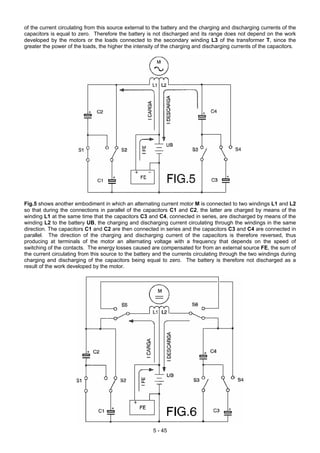 of the current circulating from this source external to the battery and the charging and discharging currents of the
capacitors is equal to zero. Therefore the battery is not discharged and its range does not depend on the work
developed by the motors or the loads connected to the secondary winding L3 of the transformer T, since the
greater the power of the loads, the higher the intensity of the charging and discharging currents of the capacitors.
Fig.5 shows another embodiment in which an alternating current motor M is connected to two windings L1 and L2
so that during the connections in parallel of the capacitors C1 and C2, the latter are charged by means of the
winding L1 at the same time that the capacitors C3 and C4, connected in series, are discharged by means of the
winding L2 to the battery UB, the charging and discharging current circulating through the windings in the same
direction. The capacitors C1 and C2 are then connected in series and the capacitors C3 and C4 are connected in
parallel. The direction of the charging and discharging current of the capacitors is therefore reversed, thus
producing at terminals of the motor an alternating voltage with a frequency that depends on the speed of
switching of the contacts. The energy losses caused are compensated for from an external source FE, the sum of
the current circulating from this source to the battery and the currents circulating through the two windings during
charging and discharging of the capacitors being equal to zero. The battery is therefore not discharged as a
result of the work developed by the motor.
5 - 45
 
