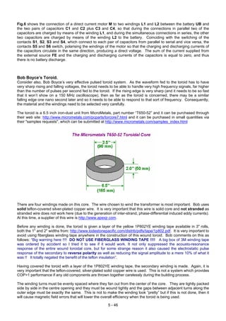 Fig.6 shows the connection of a direct current motor M to two windings L1 and L2 between the battery UB and
the two pairs of capacitors C1 and C2 plus C3 and C4, so that during the connections in parallel two of the
capacitors are charged by means of the winding L1, and during the simultaneous connections in series, the other
two capacitors are charged by means of the winding L2 to the battery. Coinciding with the switching of the
contacts S1, S2, S3 and S4, which connect to each pair of capacitors from parallel to serial and vice versa, the
contacts S5 and S6 switch, polarising the windings of the motor so that the charging and discharging currents of
the capacitors circulate in the same direction, producing a direct voltage. The sum of the current supplied from
the external source FE and the charging and discharging currents of the capacitors is equal to zero, and thus
there is no battery discharge.
Bob Boyce’s Toroid.
Consider also, Bob Boyce’s very effective pulsed toroid system. As the waveform fed to the toroid has to have
very sharp rising and falling voltages, the toroid needs to be able to handle very high frequency signals, far higher
than the number of pulses per second fed to the toroid. If the rising edge is very sharp (and it needs to be so fast
that it won’t show on a 150 MHz oscilloscope), then as far as the toroid is concerned, there may be a similar
falling edge one nano second later and so it needs to be able to respond to that sort of frequency. Consequently,
the material and the windings need to be selected very carefully.
The toroid is a 6.5 inch iron-dust unit from MicroMetals, part number “T650-52” and it can be purchased through
their web site: http://www.micrometals.com/pcparts/torcore7.html and it can be purchased in small quantities via
their "samples requests", which can be submitted at http://www.micrometals.com/samples_index.html
There are four windings made on this core. The wire chosen to wind the transformer is most important. Bob uses
solid teflon-covered silver-plated copper wire. It is very important that this wire is solid core and not stranded as
stranded wire does not work here (due to the generation of inter-strand, phase-differential induced eddy currents).
At this time, a supplier of this wire is http://www.apexjr.com.
Before any winding is done, the toroid is given a layer of the yellow 1P802YE winding tape available in 3" rolls,
both the 1" and 2" widths from: http://www.lodestonepacific.com/distrib/pdfs/tape/1p802.pdf. It is very important to
avoid using fiberglass winding tape anywhere in the construction of this wound toroid. Bob comments on this as
follows: “Big warning here !!!! DO NOT USE FIBERGLASS WINDING TAPE !!!! A big box of 3M winding tape
was ordered by accident so I tried it to see if it would work. It not only suppressed the acousto-resonance
response of the entire wound toroidal core, but for some strange reason it also caused the electrostatic pulse
response of the secondary to reverse polarity as well as reducing the signal amplitude to a mere 10% of what it
was !! It totally negated the benefit of the teflon insulation”.
Having covered the toroid with a layer of the 1P802YE winding tape, the secondary winding is made. Again, it is
very important that the teflon-covered, silver-plated solid copper wire is used. This is not a system which provides
COP>1 performance if any old components are thrown together carelessly during the building process.
The winding turns must be evenly spaced where they fan out from the center of the core. They are tightly packed
side by side in the centre opening and they must be wound tightly and the gaps between adjacent turns along the
outer edge must be exactly the same. This is not to make the winding look “pretty” but if this is not done, then it
will cause magnetic field errors that will lower the overall efficiency when the toroid is being used.
5 - 46
 