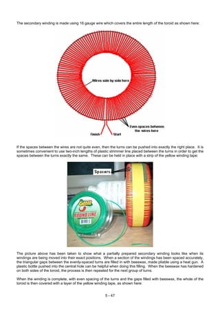 The secondary winding is made using 16 gauge wire which covers the entire length of the toroid as shown here:
If the spaces between the wires are not quite even, then the turns can be pushed into exactly the right place. It is
sometimes convenient to use two-inch lengths of plastic strimmer line placed between the turns in order to get the
spaces between the turns exactly the same. These can be held in place with a strip of the yellow winding tape:
The picture above has been taken to show what a partially prepared secondary winding looks like when its
windings are being moved into their exact positions. When a section of the windings has been spaced accurately,
the triangular gaps between the evenly-spaced turns are filled in with beeswax, made pliable using a heat gun. A
plastic bottle pushed into the central hole can be helpful when doing this filling. When the beeswax has hardened
on both sides of the toroid, the process is then repeated for the next group of turns.
When the winding is complete, with even spacing of the turns and the gaps filled with beeswax, the whole of the
toroid is then covered with a layer of the yellow winding tape, as shown here:
5 - 47
 