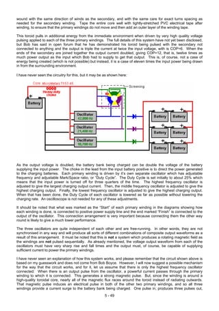 wound with the same direction of winds as the secondary, and with the same care for exact turns spacing as
needed for the secondary winding. Tape the entire core well with tightly-stretched PVC electrical tape after
winding, to ensure that the primary windings do not move and then add an outer layer of the winding tape.
This toroid pulls in additional energy from the immediate environment when driven by very high quality voltage
pulsing applied to each of the three primary windings. The full details of this system have not yet been disclosed,
but Bob has said in open forum that he has demonstrated his toroid being pulsed with the secondary not
connected to anything and the output is triple the current at twice the input voltage, with is COP=6. When the
ends of the secondary are joined together the output current doubled, giving COP=12, that is, twelve times as
much power output as the input which Bob had to supply to get that output. This is, of course, not a case of
energy being created (which is not possible) but instead, it is a case of eleven times the input power being drawn
in from the surrounding environment.
I have never seen the circuitry for this, but it may be as shown here:
As the output voltage is doubled, the battery bank being charged can be double the voltage of the battery
supplying the input power. The choke in the lead from the input battery positive is to direct the power generated
to the charging batteries. Each primary winding is driven by it’s own separate oscillator which has adjustable
frequency and adjustable Mark/Space ratio, or “Duty Cycle”. The Duty Cycle is set initially to about 25% which
means that the input power is turned off for three quarters of the time. The highest frequency oscillator is
adjusted to give the largest charging output current. Then, the middle frequency oscillator is adjusted to give the
highest charging output. Finally, the lowest frequency oscillator is adjusted to give the highest charging output.
When that has been done, the Duty Cycle of each oscillator is lowered as far as possible without lowering the
charging rate. An oscilloscope is not needed for any of these adjustments.
It should be noted that what was marked as the “Start” of each primary winding in the diagrams showing how
each winding is done, is connected to positive power supply line and the end marked “Finish” is connected to the
output of the oscillator. This connection arrangement is very important because connecting them the other way
round is likely to give a much lower performance.
The three oscillators are quite independent of each other and are free-running. In other words, they are not
synchronised in any way and will produce all sorts of different combinations of composite output waveforms as a
result of this arrangement. It must be noted that this is not a system which produces a rotating magnetic field as
the windings are not pulsed sequentially. As already mentioned, the voltage output waveform from each of the
oscillators must have very sharp rise and fall times and the output must, of course, be capable of supplying
sufficient current to power the primary windings.
I have never seen an explanation of how this system works, and please remember that the circuit shown above is
based on my guesswork and does not come from Bob Boyce. However, I will now suggest a possible mechanism
for the way that the circuit works, and for it, let us assume that there is only the highest frequency oscillator
connected: When there is an output pulse from the oscillator, a powerful current passes through the primary
winding to which it is connected. This generates a strong magnetic pulse. But, since the winding is around a
high-quality toroidal core, nearly all of the magnetic flux races around the toroid instead of radiating outwards.
That magnetic pulse induces an electrical pulse in both of the other two primary windings, and so all three
windings provide a current surge to the battery bank being charged. One pulse in, produces three pulses out,
5 - 49
 