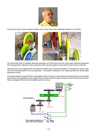 He used his motor to drive a series of shafts, one of which has a heavy flywheel mounted on it, like this:
The final shaft drives a standard electrical generator and Chas found that he could power electrical equipment
from that generator, electrical mains equipment which required greater current that his mains-driven motor did.
Chas then took it one stage further and when the system was running at full speed, he switched his mains motor
over from the wall socket to his own generator. The system continued to run, powering itself and driving other
equipment as well.
Conventional science says that this is impossible, which just goes to show that conventional science is out of date
and needs to be upgraded to cover system like this where excess energy is flowing in from the local environment.
Here is a diagram of how Chas Campbell's system is set up:
I - 16
 