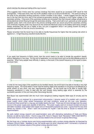 which matches the observed tripling of the input current.
(This suggests that if there were four primary windings that there would be an increased COP result for that
arrangement. If that were done, then the fourth oscillator might run at around 85,600 Hz). The short-circuiting of
the ends of the secondary winding produces a further increase in the output. I would suggest that this may be
due to the fact that the turns ratio of the primary-to-secondary winding, produces a much higher voltage in the
secondary winding. If the ends of the secondary winding are connected, then that induced voltage will generate a
strong electrical current flowing through the secondary winding. That current will in turn, generate an even greater
magnetic pulse, both in the toroid and in the primary windings which are wound around the secondary winding.
This enhanced magnetic pulse may account for the enhanced electrical output to the battery bank being charged.
Please remember that this not a matter of fact, but just a suggestion which I am putting forward as being a
possible explanation of how the circuit is functioning.
Please remember that the toroid has to be able to handle frequencies far higher than the pulsing rate which is
applied to it. A high-frequency waveform looks like this:
If you apply that frequency to Bob's toroid, then the toroid needs to be able to handle the waveform cleanly,
without degrading it in any way. For this sort of application, an iron-dust toroid such as the MicroMetals product is
essential. What many people have difficulty in seeing, is that even if the overall frequency of the signal is lower,
as shown here:
in order for the rising edge of the waveform to be handled cleanly, the toroid has to be able to handle a very high
frequency signal. The toroid doesn't "know" that the leading edge of the waveform is not going to be followed by a
whole stream of very short, very fast, high-frequency pulses. So the toroid has to be able to handle high-
frequency waveforms in order to deal with the very sharply rising leading edge which is essential for the
successful operation of this and many other free-energy devices.
Bob Boyce has experimented with the much more dangerous rotating magnetic fields type of circuitry and he
says:
While working as an engineer for a government subcontractor, I became aware of a problem with a switcher
power supply, which under certain temperature and load conditions, would go into over unity operation.
Sometimes these would fail in a big way and totally destroy the load. There was far more damage than the power
source to the power supply was capable of delivering. The power supply used an on-board toroidal coil wound
with teflon insulated, silver-plated solid copper wire on Honeywell powdered iron cores. I guess that this was what
started my interest in this. When I went into business for myself, I had the time to devote to research and
experimentation.
My early radiant energy research and experimentation were with attempting replications of Tesla and Moray
devices, as well as many others. I found a copy of Dr. Hans A. Niepers’ book “Revolution” ISBN 3-925188-07-X.
In that book there is information about many devices related to the conversion of gravity field energy.
My first foray into a 3-phase device was during experimentation with a g-strain energy absorber as theorised by
professor Shinichi Seike. Needless to say, the results were not what I expected when I connected a 3-phase air
core toroid to the 3-phase outputs of the g-strain energy absorber board.
5 - 50
 
