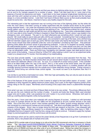 5 - 51
I had been doing these experiments at home and that was where my lightning strike injury occurred in 1995. That
put an end to my 3-phase research for a number of years. When I did start back into it, I soon tired of the
expense of burned out electronics and loads. I went back to the lower powered single-phase transformers and
stuck with that until I worked out some of the control issues which would allow me to get back into the 3-phase
design in a more controlled manner. I wish that I had heard of Steven Mark sooner as that would probably have
saved me some time. Like Steven, I learned to have a very healthy respect for this stuff.
The interesting part is that the experiment was not running at the time of the lightning strike, but the strike did
enter the room where I had been running an earlier experiment with the 3-phase toroid driven by the g-strain
energy absorber board. I am under the impression that the running of the experiment had somehow imprinted an
energy pattern upon me which may have attracted the lightning to me. The lightning entered the room, entered
my right hand, exited my right ankle and left the room via the telephone line. I was quite understandably shaken
up, but I was able to drive myself to St Mary’s Hospital (in West Palm Beach, Florida), where I was treated in the
emergency room, and released. The pain in my chest afterwards was something which I would not wish upon
anyone! All I could really do was to take pain pills until the pain subsided. Considering that I had a well-grounded
(by three 20-foot long half-inch diameter copper pipes, one connected to each leg of the base, and a 20-foot long
half-inch diameter copper pipe at each guy point) 160-foot radio tower only twenty feet away from that room, the
entire house should have been protected under the “cone of protection” provided by that tower. That particular
lightning strike defied all common sense of good lightning protection. It was as if it targeted me directly, despite
the well-protected location. I have had avalanches occur since then, but I make darned sure that I am very well
protected against lightning before running any of these experiments now. I have had the metal building struck but
it has not penetrated inside. There are 8-foot long, five-eighths inch diameter copper clad steel ground rods at
each corner of the building. I have an 8-foot by 10-foot PVC utility building in which I can run an experiment while
I watch on a closed-circuit TV monitor, from the safety of my metal building.
The core does provide stability. I use a low-permeability core in order to avoid saturation from the bias. The
lower the frequency, the fewer impulses (kicks) there are per second which results in a lower power density but it
also lowers the relativistic effects in the core. So sure, it is a trade-off of control versus power. If the controller
were to be fitted totally within the “eye of the storm”, that is, in the centre of the toroid space, then the power
density could be greatly increased. My main concern would be losing control in a runaway situation with the
controller ignoring command signals from the outside due to these relativistic timing changes. Energy induced in
even DC control wiring can override those control signals. You would not want to be anywhere near that if it
happened.
I do not like to use ferrite or laminated iron cores. With their high permeability, they can only be used at very low
frequencies and very low power densities.
One of the features of this power source is that it seems to adapt to the load (within reason, of course). Load
impedance is fairly important for getting maximum power output, due in part, to the High-Frequency portion of the
energy riding on the DC output. Momentary short-circuiting of the output does result in a plasma-like discharge
arc.
From what I can see, my toroid and that of Steven Mark do look to be very similar. The primary differences that I
can see are the core material and the number of poles. It sounds and looks like Steven Mark used stranded
copper wire and 4 poles, while I use powdered iron and 3 poles in my current device. Otherwise, both seem to
build up a swirling electromagnetic vortex during operation.
Over the years, I have used other core materials with varying degrees of success. I started out with laminated
iron cores on 2-phase devices bin the mid 1980s and ten progressed to air-core 3-phase devices in the early
1990s. One of the first units on which I tried 3-phase operation was a Seike “g-strain energy absorber” which I
had connected to a hand-wound 3-phase air-core toroidal coil. Talk about uncontrolled operation! But I kept at it,
unaware of the dangers. Since I was no longer doing the HHO gas research at that time, I was obsessed with
trying to replicate Tesla and Moray research on a shoestring budget. After my lightning strike injury in 1995, I
mothballed that line of research until I had the time, energy and funds to continue. I refused to apply this 3-phase
design to practical application until the control issue cold be solved.
One technique which can be used to improve the power density at low frequencies is to go from 3 primaries to 6
primaries, that is, two phased sets of 3-phase drive coils.
In March 2012 a similar style of circuit design is to roll out the first 200 commercial units from a company in South
Africa. The http://pesn.com/2012/02/22/9602042_South_African_Fuel-Free_Generator_Preparing_for_Market/
web site of Stirling Allan covers many of the details of these units. The expected price for a self-powered 5
kilowatt unit is US $6000 and there are other units of up to 40 kilowatt output. Stirling has visited the company in
South Africa and witnessed the device in operation and was due to receive one of these units in March 2012, but
 