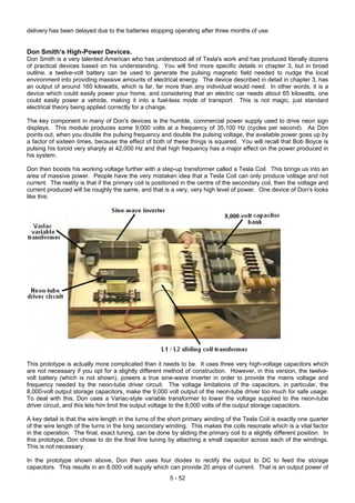 delivery has been delayed due to the batteries stopping operating after three months of use.
Don Smith’s High-Power Devices.
Don Smith is a very talented American who has understood all of Tesla's work and has produced literally dozens
of practical devices based on his understanding. You will find more specific details in chapter 3, but in broad
outline, a twelve-volt battery can be used to generate the pulsing magnetic field needed to nudge the local
environment into providing massive amounts of electrical energy. The device described in detail in chapter 3, has
an output of around 160 kilowatts, which is far, far more than any individual would need. In other words, it is a
device which could easily power your home, and considering that an electric car needs about 65 kilowatts, one
could easily power a vehicle, making it into a fuel-less mode of transport. This is not magic, just standard
electrical theory being applied correctly for a change.
The key component in many of Don's devices is the humble, commercial power supply used to drive neon sign
displays. This module produces some 9,000 volts at a frequency of 35,100 Hz (cycles per second). As Don
points out, when you double the pulsing frequency and double the pulsing voltage, the available power goes up by
a factor of sixteen times, because the effect of both of these things is squared. You will recall that Bob Boyce is
pulsing his toroid very sharply at 42,000 Hz and that high frequency has a major effect on the power produced in
his system.
Don then boosts his working voltage further with a step-up transformer called a Tesla Coil. This brings us into an
area of massive power. People have the very mistaken idea that a Tesla Coil can only produce voltage and not
current. The reality is that if the primary coil is positioned in the centre of the secondary coil, then the voltage and
current produced will be roughly the same, and that is a very, very high level of power. One device of Don's looks
like this:
This prototype is actually more complicated than it needs to be. It uses three very high-voltage capacitors which
are not necessary if you opt for a slightly different method of construction. However, in this version, the twelve-
volt battery (which is not shown), powers a true sine-wave inverter in order to provide the mains voltage and
frequency needed by the neon-tube driver circuit. The voltage limitations of the capacitors, in particular, the
8,000-volt output storage capacitors, make the 9,000 volt output of the neon-tube driver too much for safe usage.
To deal with this, Don uses a Variac-style variable transformer to lower the voltage supplied to the neon-tube
driver circuit, and this lets him limit the output voltage to the 8,000 volts of the output storage capacitors.
A key detail is that the wire length in the turns of the short primary winding of the Tesla Coil is exactly one quarter
of the wire length of the turns in the long secondary winding. This makes the coils resonate which is a vital factor
in the operation. The final, exact tuning, can be done by sliding the primary coil to a slightly different position. In
this prototype, Don chose to do the final fine tuning by attaching a small capacitor across each of the windings.
This is not necessary.
In the prototype shown above, Don then uses four diodes to rectify the output to DC to feed the storage
capacitors. This results in an 8,000 volt supply which can provide 20 amps of current. That is an output power of
5 - 52
 