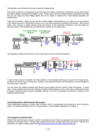 160 kilowatts, and is limited by the output capacitor voltage rating.
Don points out that it is not necessary to do it that way and instead, a step-down transformer can be used to lower
the output voltage and boost the available current. If this is done, then the voltage limitations disappear (provided
that you are using very high-voltage cables) and so no Variac is needed and no high-voltage capacitors are
needed either.
There are two options. Either you can aim for a mains-voltage, mains-frequency, AC output, or you can produce
a DC output and use an off-the-shelf inverter to run any mains equipment powered by the device. With the first
option, Don connects a single resistor across the primary of the step-down transformer and that drags the
frequency down to the wanted level, provided that the resistor has the right value:
The alternative method which aims for a DC output does not need to alter the frequency:
In both of these cases, the twelve volt driving battery can be charged continuously by part of the output power,
and there are various ways of doing that. However, care needs to be taken that the battery is not overcharged as
the input power is very low.
You will notice the similarity between Bob Boyce's toroid system and Don Smith's Tesla Coil system. In each
case, a very carefully wound circular winding is pulsed at high frequency, and in each case, substantial amounts
of excess electrical power becomes available, flowing in from the surrounding environment, courtesy of the
pulsating magnetic field.
Tariel Kapanadze’s Self-Powered Generators.
Tariel Kapanadze produced a similar style of device which is self-powered and produces a mains electricity
output. He has demonstrated this for a TV documentary. Further details available are in chapter 3.
The Insights of Vladimir Utkin
Vladimir has recently issued a paper in which he describes some of the very important work done by himself and
members of a Russian forum. He has major insights into the work of Tesla, Don Smith and others. With his kind
permission, his paper is freely shared here http://www.free-energy-info.tuks.nl/VladimirUtkin.pdf.
5 - 53
 