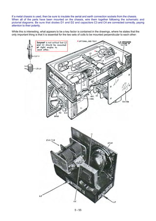 If a metal chassis is used, then be sure to insulate the aerial and earth connection sockets from the chassis.
When all of the parts have been mounted on the chassis, wire them together following the schematic and
pictorial diagrams. Be sure that diodes D1 and D2 and capacitors C3 and C4 are connected correctly, paying
attention to their polarity.
While this is interesting, what appears to be a key factor is contained in the drawings, where he states that the
only important thing is that it is essential for the two sets of coils to be mounted perpendicular to each other:
5 - 55
 