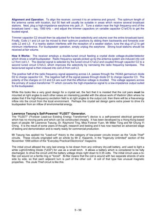 5 - 56
Alignment and Operation. To align the receiver, connect it to an antenna and ground. The optimum length of
the antenna varies with location, but 50 feet will usually be suitable in areas which receive several broadcast
stations. Next, plug a high-impedance earphone into jack J1. Tune a station near the high frequency end of the
broadcast band – say, 1500 kHz – and adjust the trimmer capacitors on variable capacitor C1a/C1b to get the
loudest signal.
Trimmer capacitor C2 should then be adjusted for the best selectivity and volume over the entire broadcast band.
Finally, Coils L1 and L4 can be moved to their optimum positions by sliding them backwards and forwards over
coils L2 and L3. If a nearby station interferes with the reception of a weaker station, tune the slug of L2 to get
minimum interference. For loudspeaker operation, simply unplug the earphone. Strong local stations should be
received at fair volume.
How It Works: The receiver employs a double-tuned circuit feeding a crystal diode voltage-doubler/detector
which drives a small loudspeaker. Radio frequency signals picked up by the antenna system are induced into coil
L2 from coil L1. The desired signal is selected by the tuned circuit C1a/L2 and coupled through capacitor C2 to a
second tuned circuit C1b/L3, which improves the selectivity by narrowing the radio frequency bandpass. The
twice-tuned signal is then induced into coil L4 from coil L3.
The positive half of the radio frequency signal appearing across L4, passes through the 1N34A germanium diode
D2 to charge capacitor C4. The negative half of the signal passes through diode D1 to charge capacitor C3. The
polarity of the charges on C3 and C4 are such that the effective voltage is doubled. This voltage appears across
the primary of output transformer T1 which converts the high-impedance signal to a low-impedance output suited
to the loudspeaker.
While this looks like a very good design for a crystal set, the fact that it is insisted that the coil pairs must be
mounted at right angles to each other raises an interesting parallel with the above work of Vladimir Utkin where he
states that if the high-frequency excitation field is at right angles to the output coil, then there will be a free-energy
inflow into the circuit from the local environment. Perhaps this crystal set design gains extra power to drive it’s
loudspeaker from an inflow of environmental energy.
Lawrence Tseung’s Self-Powered “FLEET” Generator.
The "FLEET" ("Forever Lead-out Existing Energy Transformer") device is a self-powered electrical generator
which has no moving parts and which can be constructed cheaply. It has been developed by a Hong Kong based
team of people: Mr Lawrence Tseung, Dr. Raymond Ting, Miss Forever Yuen, Mr Miller Tong and Mr Chung Yi
Ching. It is the result of some years of thought, research and testing and it has now reached an advanced stage
of testing and demonstration and is nearly ready for commercial production.
Mt Tseung has applied his "Lead-out" theory to the category of low-power circuits known as the "Joule Thief"
circuits. These circuits originated with an article by Mr Z. Kaparnik, in the "Ingenuity Unlimited" section of the
November 1999 edition of the "Everyday Practical Electronics" magazine.
The initial circuit allowed the very last energy to be drawn from any ordinary dry-cell battery, and used to light a
white Light-Emitting Diode ("LED") for use as a small torch. It allows a battery which is considered to be fully
discharged, to drive the circuit until the battery voltage drops right down to 0.35 volts. The initial circuit uses a bi-
filar coil wound on a ferrite ring or "toroid". Bi-filar means that the coil is wound with two separate strands of wire
side by side, so that each adjacent turn is part of the other coil. A coil of that type has unusual magnetic
properties. The Joule Thief circuit is like this:
 