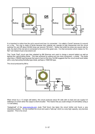 It is important to notice how the coil is wound and how it is connected. It is called a "toroid" because it is wound
on a ring. The ring is made of ferrite because that material can operate at high frequencies and the circuit
switches On and Off about 50,000 times per second ("50 kHz"). Notice that while the wires are wound side by
side, the start of the red wire is connected to the end of the green wire. It is that connection which makes it a "bi-
filar" coil instead of just a two-strand coil.
This "Joule Thief" circuit was then adapted by Bill Sherman and used to charge a second battery as well as
lighting the Light-Emitting Diode. This was achieved by adding just one more component - a diode. The diode
used was a 1N4005 type because that was to hand at the time, but Bill suggests that the circuit would work better
with a very fast-acting Schottky-type diode, perhaps a 1N5819G type.
The circuit produced by Bill is:
When driven by a 1.5 single cell battery, this circuit produces about 50 volts with no load and can supply 9.3
milliamps of current when the output is short-circuited. This means that you could charge a 6-volt battery using a
1.5 volt battery.
“Gadgetmall” of the www.overunity.com Joule Thief forum has taken the circuit further and found a very
interesting situation. He has modified the circuit and used a “batt-cap” which is a very high capacity, very low-loss
capacitor. This is his circuit:
5 - 57
 