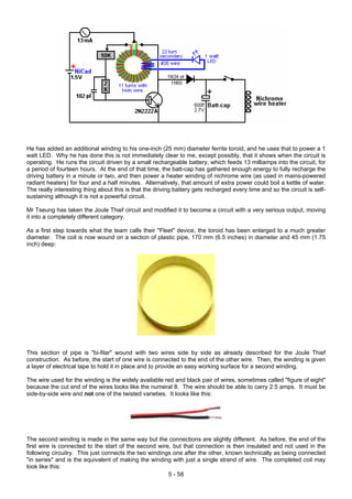 He has added an additional winding to his one-inch (25 mm) diameter ferrite toroid, and he uses that to power a 1
watt LED. Why he has done this is not immediately clear to me, except possibly, that it shows when the circuit is
operating. He runs the circuit driven by a small rechargeable battery, which feeds 13 milliamps into the circuit, for
a period of fourteen hours. At the end of that time, the batt-cap has gathered enough energy to fully recharge the
driving battery in a minute or two, and then power a heater winding of nichrome wire (as used in mains-powered
radiant heaters) for four and a half minutes. Alternatively, that amount of extra power could boil a kettle of water.
The really interesting thing about this is that the driving battery gets recharged every time and so the circuit is self-
sustaining although it is not a powerful circuit.
Mr Tseung has taken the Joule Thief circuit and modified it to become a circuit with a very serious output, moving
it into a completely different category.
As a first step towards what the team calls their "Fleet" device, the toroid has been enlarged to a much greater
diameter. The coil is now wound on a section of plastic pipe, 170 mm (6.5 inches) in diameter and 45 mm (1.75
inch) deep:
This section of pipe is "bi-filar" wound with two wires side by side as already described for the Joule Thief
construction. As before, the start of one wire is connected to the end of the other wire. Then, the winding is given
a layer of electrical tape to hold it in place and to provide an easy working surface for a second winding.
The wire used for the winding is the widely available red and black pair of wires, sometimes called "figure of eight"
because the cut end of the wires looks like the numeral 8. The wire should be able to carry 2.5 amps. It must be
side-by-side wire and not one of the twisted varieties. It looks like this:
5 - 58
The second winding is made in the same way but the connections are slightly different. As before, the end of the
first wire is connected to the start of the second wire, but that connection is then insulated and not used in the
following circuitry. This just connects the two windings one after the other, known technically as being connected
"in series" and is the equivalent of making the winding with just a single strand of wire. The completed coil may
look like this:
 