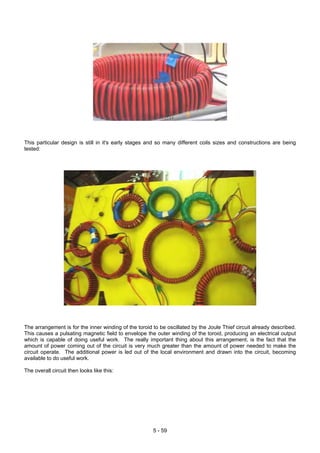 This particular design is still in it's early stages and so many different coils sizes and constructions are being
tested:
The arrangement is for the inner winding of the toroid to be oscillated by the Joule Thief circuit already described.
This causes a pulsating magnetic field to envelope the outer winding of the toroid, producing an electrical output
which is capable of doing useful work. The really important thing about this arrangement, is the fact that the
amount of power coming out of the circuit is very much greater than the amount of power needed to make the
circuit operate. The additional power is led out of the local environment and drawn into the circuit, becoming
available to do useful work.
The overall circuit then looks like this:
5 - 59
 