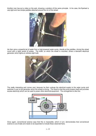 Another man has put a video on the web, showing a variation of this same principle. In his case, the flywheel is
very light and has simple paddles attached around the rim of the wheel:
He then aims a powerful jet of water from a high-powered water pump, directly at the paddles, driving the wheel
round with a rapid series of pulses. The shaft, on which the wheel is mounted, drives a standard electrical
generator which lights an ordinary light bulb:
The really interesting part comes next, because he then unplugs the electrical supply to the water pump and
switches it over to the generator which the wheel is driving. The result is that the pump powers itself and provides
excess electricity which can be used to power other electrical equipment. The arrangement is like this:
Once again, conventional science says that this is impossible, which in turn, demonstrates that conventional
science is out of date and needs to be expanded to include these observed facts.
I - 17
 