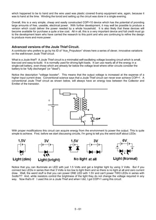 which happened to be to hand and the wire used was plastic covered 6-amp equipment wire, again, because it
was to hand at the time. Winding the toroid and setting up the circuit was done in a single evening.
Overall, this is a very simple, cheap and easily constructed COP>10 device which has the potential of providing
large amounts of free, useable, electrical power. With further development, it may well be possible to produce a
version which could deliver the power needed by a whole household. It is also likely that these devices will
become available for purchase a quite a low cost. All in all, this is a very important device and full credit must go
to the development team who have carried the research to this point and who are continuing to refine the design
to produce more and more power.
Advanced versions of the Joule Thief Circuit.
A contributor who prefers to go by his ID of “Ace_Propulsion” shows here a series of clever, innovative variations
on the well-known Joule Thief circuit.
What is a Joule thief? A Joule Thief circuit is a minimalist self-oscillating voltage boosting circuit which is small,
low-cost and easy-to-build. It is normally used for driving light loads. It can use nearly all of the energy in a
single-cell battery, even those which are already far below the voltage level where other circuits consider the
battery to be ‘fully discharged’ (or "dead").
Notice the description "voltage booster". This means that the output voltage is increased at the expense of a
higher input current draw. Conventional science says that a Joule Thief circuit can never ever achieve COP>1. A
conventional Joule Thief circuit as shown below, will always have an energy loss between the Collector and
Emitter of the transistor.
With proper modifications this circuit can acquire energy from the environment to power the output. This is quite
simple to achieve. First, before we start discussing circuits, I'm going to tell you the weird stuff about LEDs:
Notice that you can illuminate an LED with just 1.5 Volts and get a brighter light by using 3 Volts. But if you
connect two LEDs in series then that 3 Volts is too low to light them and so there is no light at all and zero current
draw. Well, the weird stuff is that you can power ONE LED with 1.5V and can't power TWO LEDs in series with
3volts?!? And, while resistors control the brightness of the light they do not change the voltage required in any
way. Now that's it! I used this on a Joule Thief and when I did, I got COP>1 using this circuit:
5 - 61
 