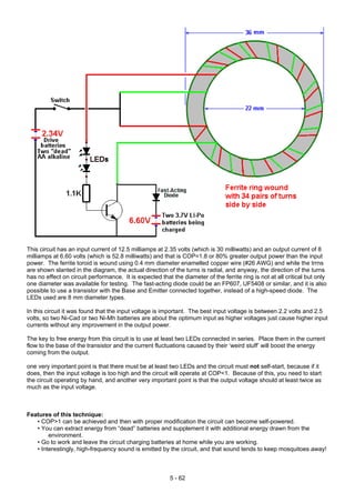 This circuit has an input current of 12.5 milliamps at 2.35 volts (which is 30 milliwatts) and an output current of 8
milliamps at 6.60 volts (which is 52.8 milliwatts) and that is COP=1.8 or 80% greater output power than the input
power. The ferrite toroid is wound using 0.4 mm diameter enamelled copper wire (#26 AWG) and while the trrns
are shown slanted in the diagram, the actual direction of the turns is radial, and anyway, the direction of the turns
has no effect on circuit performance. It is expected that the diameter of the ferrite ring is not at all critical but only
one diameter was available for testing. The fast-acting diode could be an FP607, UF5408 or similar, and it is also
possible to use a transistor with the Base and Emitter connected together, instead of a high-speed diode. The
LEDs used are 8 mm diameter types.
In this circuit it was found that the input voltage is important. The best input voltage is between 2.2 volts and 2.5
volts, so two Ni-Cad or two Ni-Mh batteries are about the optimum input as higher voltages just cause higher input
currents without any improvement in the output power.
The key to free energy from this circuit is to use at least two LEDs connected in series. Place them in the current
flow to the base of the transistor and the current fluctuations caused by their ‘weird stuff’ will boost the energy
coming from the output.
one very important point is that there must be at least two LEDs and the circuit must not self-start, because if it
does, then the input voltage is too high and the circuit will operate at COP<1. Because of this, you need to start
the circuit operating by hand, and another very important point is that the output voltage should at least twice as
much as the input voltage.
Features of this technique:
• COP>1 can be achieved and then with proper modification the circuit can become self-powered.
• You can extract energy from “dead” batteries and supplement it with additional energy drawn from the
environment.
• Go to work and leave the circuit charging batteries at home while you are working.
• Interestingly, high-frequency sound is emitted by the circuit, and that sound tends to keep mosquitoes away!
5 - 62
 