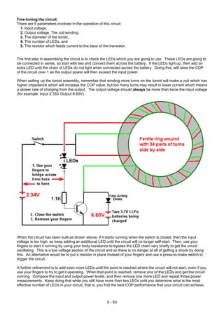 Fine-tuning the circuit:
There are 5 parameters involved in the operation of this circuit:
1. Input voltage,
2. Output voltage, The coil winding,
3. The diameter of the toroid,
4. The number of LEDs, and
5. The resistor which feeds current to the base of the transistor.
The first step in assembling the circuit is to check the LEDs which you are going to use. These LEDs are going to
be connected in series, so start with two and connect them across the battery. If the LEDs light up, then add an
extra LED until the chain of LEDs do not light when connected across the battery. Doing this, will raise the COP
of the circuit over 1 as the output power will then exceed the input power.
When setting up the toroid assembly, remember that winding more turns on the toroid will make a coil which has
higher impedance which will increase the COP value, but too many turns may result in lower current which means
a slower rate of charging from the output. The output voltage should always be more than twice the input voltage
(for example: Input 2.35V Output 6.60V).
When the circuit has been built as shown above, if it starts running when the switch is closed, then the input
voltage is too high, so keep adding an additional LED until the circuit will no longer self-start. Then, use your
fingers to start it running by using your body resistance to bypass the LED chain very briefly to get the circuit
oscillating. This is a low voltage section of the circuit and so there is no danger at all of getting a shock by doing
this. An alternative would be to put a resistor in place instead of your fingers and use a press-to-make switch to
trigger the circuit.
A further refinement is to add even more LEDs until the point is reached where the circuit will not start, even if you
use your fingers to try to get it operating. When that point is reached, remove one of the LEDs and get the circuit
running. Compare the input and output power levels, and then remove one more LED and repeat those power
measurements. Keep doing that while you still have more than two LEDs until you determine what is the most
effective number of LEDs in your circuit, that is, you find the best COP performance that your circuit can achieve.
5 - 63
 