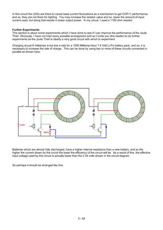 In this circuit the LEDs are there to cause base current fluctuations as a mechanism to get COP>1 performance,
and so, they are not there for lighting. You may increase the resistor value and so, lower the amount of input
current used, but doing that results in lower output power. In my circuit, I used a 1100 ohm resistor.
Further Experiments:
This section is about some experiments which I have done to see if I can improve the performance of the Joule
Thief. Obviously, I have not tried every possible arrangement and so I invite you (the reader) to do further
experiments as the Joule Thief is clearly a very good circuit with which to experiment.
Charging at just 8 milliamps is too low a rate for a 1000 Milliamp-Hour 7.4 Volt Li-Po battery pack, and so, it is
necessary to increase the rate of charge. This can be done by using two or more of these circuits connected in
parallel as shown here:
Batteries which are almost fully discharged, have a higher internal resistance than a new battery, and so the
higher the current drawn by the circuit the lower the efficiency of the circuit will be. As a result of this, the effective
input voltage used by this circuit is actually lower than the 2.34 volts shown in the circuit diagram.
So perhaps it should be arranged like this:
5 - 64
 