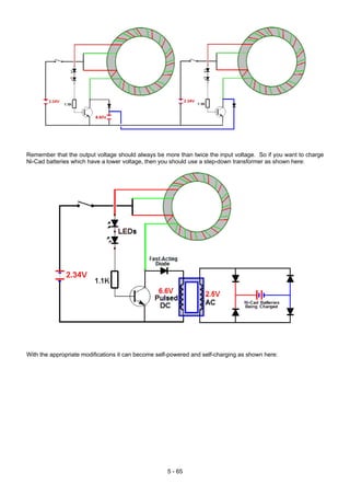 Remember that the output voltage should always be more than twice the input voltage. So if you want to charge
Ni-Cad batteries which have a lower voltage, then you should use a step-down transformer as shown here:
With the appropriate modifications it can become self-powered and self-charging as shown here:
5 - 65
 