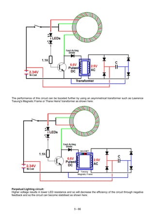 The performance of this circuit can be boosted further by using an asymmetrical transformer such as Lawrence
Tseung's Magnetic Frame or Thane Heins' transformer as shown here:
Perpetual Lighting circuit:
Higher voltage results in lower LED resistance and so will decrease the efficiency of the circuit through negative
feedback and so the circuit can become stabilised as shown here:
5 - 66
 