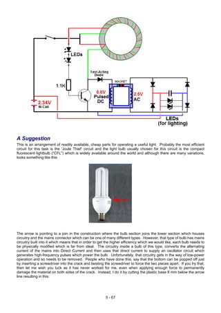 A Suggestion
This is an arrangement of readily available, cheap parts for operating a useful light. Probably the most efficient
circuit for this task is the ‘Joule Thief’ circuit and the light bulb usually chosen for this circuit is the compact
fluorescent lightbulb (“CFL”) which is widely available around the world and although there are many variations,
looks something like this:
The arrow is pointing to a join in the construction where the bulb section joins the lower section which houses
circuitry and the mains connector which can be one of many different types. However, that type of bulb has mains
circuitry built into it which means that in order to get the higher efficiency which we would like, each bulb needs to
be physically modified which is far from ideal. The circuitry inside a bulb of this type, converts the alternating
current of the mains into Direct Current and then uses that direct current to supply an oscillator circuit which
generates high-frequency pulses which power the bulb. Unfortunately, that circuitry gets in the way of low-power
operation and so needs to be removed. People who have done this, say that the bottom can be popped off just
by inserting a screwdriver into the crack and twisting the screwdriver to force the two pieces apart. If you try that,
then let me wish you luck as it has never worked for me, even when applying enough force to permanently
damage the material on both sides of the crack. Instead, I do it by cutting the plastic base 8 mm below the arrow
line resulting in this:
5 - 67
 