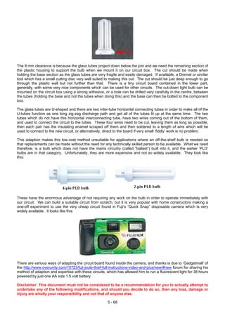 The 8 mm clearance is because the glass tubes project down below the join and we need the remaining section of
the plastic housing to support the bulb when we mount it on our circuit box. The cut should be made when
holding the base section as the glass tubes are very fragile and easily damaged. If available, a Dremel or similar
tool which has a small cutting disc very well suited to making this cut. The cut should be just deep enough to go
through the plastic wall but not further than that. There is a tiny circuit board contained in the lower part,
generally, with some very nice components which can be used for other circuits. The cut-down light bulb can be
mounted on the circuit box using a strong adhesive, or a hole can be drilled very carefully in the centre, between
the tubes (holding the base and not the tubes when doing this) and the base can then be bolted to the component
box.
The glass tubes are U-shaped and there are two inter-tube horizontal connecting tubes in order to make all of the
U-tubes function as one long zig-zag discharge path and get all of the tubes lit up at the same time. The two
tubes which do not have this horizontal interconnecting tube, have two wires coming out of the bottom of them,
and used to connect the circuit to the tubes. These four wires need to be cut, leaving them as long as possible,
then each pair has the insulating enamel scraped off them and then soldered to a length of wire which will be
used to connect to the new circuit, or alternatively, direct to the board if very small ‘fiddly’ work is no problem.
This adaption makes this low-cost method unsuitable for applications where an off-the-shelf bulb is needed so
that replacements can be made without the need for any technically skilled person to be available. What we need
therefore, is a bulb which does not have the mains circuitry (called “ballast”) built into it, and the earlier ‘PLD’
bulbs are in that category. Unfortunately, they are more expensive and not so widely available. They look like
this:
These have the enormous advantage of not requiring any work on the bulb in order to operate immediately with
our circuit. We can build a suitable circuit from scratch, but it is very popular with home constructors making a
one-off experiment to use the very cheap circuit found in Fuji’s “Quick Snap” disposable camera which is very
widely available. It looks like this:
There are various ways of adapting the circuit board found inside the camera, and thanks is due to ‘Gadgetmall’ of
the http://www.overunity.com/10723/fuji-joule-thief-full-instructions-video-and-pics/new/#new forum for sharing his
method of adaption and expertise with these circuits, which has allowed him to run a fluorescent light for 38 hours
powered by just one AA size 1.5 volt battery
Disclaimer: This document must not be considered to be a recommendation for you to actually attempt to
undertake any of the following modifications, and should you decide to do so, then any loss, damage or
injury are wholly your responsibility and not that of anyone else.
5 - 68
 