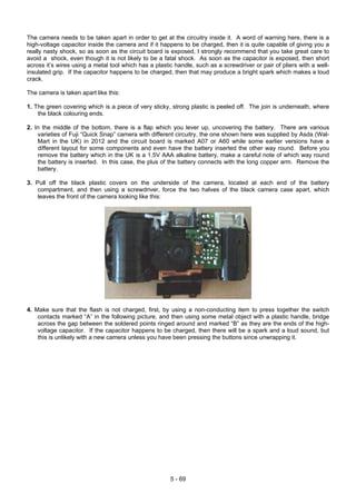 The camera needs to be taken apart in order to get at the circuitry inside it. A word of warning here, there is a
high-voltage capacitor inside the camera and if it happens to be charged, then it is quite capable of giving you a
really nasty shock, so as soon as the circuit board is exposed, I strongly recommend that you take great care to
avoid a shock, even though it is not likely to be a fatal shock. As soon as the capacitor is exposed, then short
across it’s wires using a metal tool which has a plastic handle, such as a screwdriver or pair of pliers with a well-
insulated grip. If the capacitor happens to be charged, then that may produce a bright spark which makes a loud
crack.
The camera is taken apart like this:
1. The green covering which is a piece of very sticky, strong plastic is peeled off. The join is underneath, where
the black colouring ends.
2. In the middle of the bottom, there is a flap which you lever up, uncovering the battery. There are various
varieties of Fuji “Quick Snap” camera with different circuitry, the one shown here was supplied by Asda (Wal-
Mart in the UK) in 2012 and the circuit board is marked A07 or A60 while some earlier versions have a
different layout for some components and even have the battery inserted the other way round. Before you
remove the battery which in the UK is a 1.5V AAA alkaline battery, make a careful note of which way round
the battery is inserted. In this case, the plus of the battery connects with the long copper arm. Remove the
battery.
3. Pull off the black plastic covers on the underside of the camera, located at each end of the battery
compartment, and then using a screwdriver, force the two halves of the black camera case apart, which
leaves the front of the camera looking like this:
4. Make sure that the flash is not charged, first, by using a non-conducting item to press together the switch
contacts marked “A” in the following picture, and then using some metal object with a plastic handle, bridge
across the gap between the soldered points ringed around and marked “B” as they are the ends of the high-
voltage capacitor. If the capacitor happens to be charged, then there will be a spark and a loud sound, but
this is unlikely with a new camera unless you have been pressing the buttons since unwrapping it.
5 - 69
 
