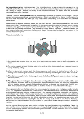Permanent Magnets have continuous power. This should be obvious as one will support its own weight on the
vertical face of a refrigerator, for years on end. Conventional science says that permanent magnets can't be used
as a source of power. However, the reality is that conventional science just doesn't know the techniques
necessary for extracting that power.
The New Zealander, Robert Adams produced a motor which appears to be, typically, 800% efficient. This, of
course, is impossible according to conventional science. Robert was told that if he shared the information, he
would be killed. He decided that at his age, being killed was not a major thing, so he went ahead and published
all the details.
Motors driven by electrical pulses are always less than 100% efficient. The Adams motor looks like that sort of
design but it is not. The motor power comes from the permanent magnets mounted on the rotor and not from an
electrical pulse applied to the electromagnets attached to the stator. The magnets are attracted to the metal
cores of the stationary electromagnets. This provides the driving power of the motor. The electromagnets are
then powered just enough to overcome the backwards drag of the magnets when they have just passed by the
cores of the electromagnets.
The system works like this:
1. The magnets are attracted to the iron cores of the electromagnets, rotating the drive shaft and powering the
motor.
2. The moving magnets generate electrical power in the windings of the electromagnets and this power is used to
charge the driving battery.
3. When the permanent magnets reach the electromagnets, a small amount of electrical power is fed to the
windings of the electromagnets in order to overcome any backward pull hindering the rotation of the drive shaft.
4. When that power supplied to the electromagnets is cut off, the Back EMF pulse is captured and used to charge
the driving battery.
5. Although not shown in the diagram above, there are normally additional pick-up coils mounted round the rotor
and if they are connected briefly at the right moment, they generate extra current and when they are switched
off, their resulting reversed magnetic field also boosts the rotor on it's way, and that can raise the COP over
1000. One replication using this technique has an electrical input of 27 watts and a 32 kilowatt output.
When operated in this way, the Adams Motor has a power output far in excess of the input power needed to make
it run. The design confuses conventional science because conventional science refuses to accept the concept of
energy flow into the motor, from the local environment. This is all the more strange, considering that windmills,
water wheels, hydro-electric schemes, solar panels, wave-power systems, tidal power systems and geothermal
energy systems are accepted and considered perfectly normal, in spite of the fact that they all operate on energy
flowing in from the local environment. It is difficult to avoid the conclusion that vested interests are working hard
to prevent conventional science accepting the fact that free-energy is all around us and there for the taking.
Perhaps it is the case that they want us to go on paying for fuel to burn to "make" energy to power our homes and
vehicles.
Another example of magnet power being used in the design of a powerful motor comes from Charles Flynn. He
uses a similar method of electrical screening to prevent magnetic drag hindering the drive shaft rotation. Instead
of using electromagnets, Charles uses permanent magnets on both the rotor and the stator, and a flat coil of wire
to create the blocking fields:
I - 18
 