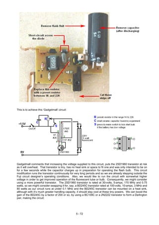 This is to achieve this ‘Gadgetmall’ circuit:
Gadgetmall comments that increasing the voltage supplied to this circuit, puts the 2SD1960 transistor at risk
as it will overheat. That transistor is tiny, has no heat sink or space to fit one and was only intended to be on
for a few seconds while the capacitor charges up in preparation for operating the flash bulb. This circuit
modification runs the transistor continuously for very long periods and so we are already stepping outside the
Fuji circuit designer’s operating conditions. Also, we would like to run the circuit with somewhat higher
voltage in order to get improved operation of the fluorescent tube or bulb. Consequently, we might consider
using a more powerful transistor. The 2SD1960 transistor is rated at 30-volts, 5-amps, 170 MHz and 0.75
watts, so we might consider swapping it for, say, a BD245C transistor rated at 100-volts, 10-amps, 3 MHz and
80 watts as our circuit runs at under 0.1 MHz and the BD245C transistor can be mounted on a heat sink,
although with it’s much greater handling capacity, it should stay cool at these tiny powers. We can boost the
gain of the BD245C by a factor of 200 or so, by using a BC109C or a 2N2222 transistor to form a Darlington
pair, making the circuit:
5 - 72
 