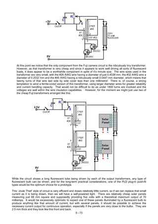 At this point we notice that the only component from the Fuji camera circuit is the ridiculously tiny transformer.
However, as that transformer is very cheap and since it appears to work well driving all sorts of fluorescent
loads, it does appear to be a worthwhile component in spite of it’s minute size. The wire sizes used in the
transformer are very small, with the #26 AWG wire having a diameter of just 0.4038 mm, the #32 AWG wire a
diameter of 0.2032 mm and the #45 AWG having a ridiculously small 0.0447 mm diameter, which means that
twenty turns of that wire laid side by side cover less than one millimetre! There is, of course, a strong
temptation to wind a ferrite-cored version of this transformer, using larger diameter wires for greater reliability
and current handling capacity. That would not be difficult to do as under 1800 turns are involved and the
voltages are well within the wire insulation capabilities. However, for the moment we might just use two of
the cheap Fuji transformers arranged like this:
While the circuit shows a long fluorescent tube being driven by each of the output transformers, any type of
fluorescent bulb can be driven, and for the long-term practical considerations, one of the PLD plug-in push-fit
types would be the optimum choice for a prototype.
This ‘Joule Thief’ style of circuit is very efficient and draws relatively little current, so if we can replace that small
current as it is being drawn, then we will have a self-powered light. There are relatively cheap solar panels
measuring just 68 mm square and supposedly providing five volts with a theoretical maximum output of 70
milliamps. It would be excessively optimistic to expect one of these panels illuminated by a fluorescent bulb to
produce anything like that amount of current, but with several panels, it should be possible to achieve the
necessary current output for continuous operation, especially if the panels are very close to the bulbs. They are
2.5 mm thick and they look like this front and back:
5 - 73
 