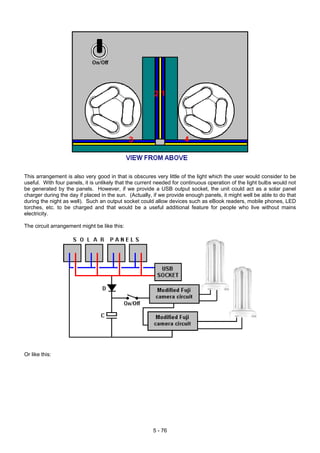 This arrangement is also very good in that is obscures very little of the light which the user would consider to be
useful. With four panels, it is unlikely that the current needed for continuous operation of the light bulbs would not
be generated by the panels. However, if we provide a USB output socket, the unit could act as a solar panel
charger during the day if placed in the sun. (Actually, if we provide enough panels, it might well be able to do that
during the night as well). Such an output socket could allow devices such as eBook readers, mobile phones, LED
torches, etc. to be charged and that would be a useful additional feature for people who live without mains
electricity.
The circuit arrangement might be like this:
Or like this:
5 - 76
 