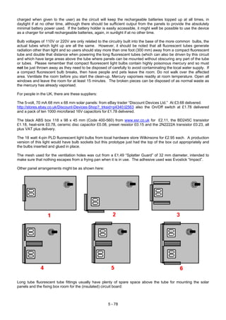 charged when given to the user) as the circuit will keep the rechargeable batteries topped up at all times, in
daylight if at no other time, although there should be sufficient output from the panels to provide the absolutely
minimal battery power used. If the battery holder is easily accessible, it might well be possible to use the device
as a charger for small rechargeable batteries, again, in sunlight if at no other time.
Bulb voltages of 110V or 220V are only related to the circuitry built into the base of the more common bulbs, the
actual tubes which light up are all the same. However, it should be noted that all fluorescent tubes generate
radiation other than light and so users should stay more than one foot (300 mm) away from a compact fluorescent
tube and double that distance when powering the long fluorescent tubes (which can also be driven by this circuit
and which have large areas above the tube where panels can be mounted without obscuring any part of the tube
or tubes. Please remember that compact fluorescent light bulbs contain highly poisonous mercury and so must
not be just thrown away as they need to be disposed of carefully to avoid contaminating the local water supply. If
a compact fluorescent bulb breaks, then have people and pets leave the room. Do not walk over the affected
area. Ventilate the room before you start the clean-up. Mercury vaporises readily at room temperature. Open all
windows and leave the room for at least 15 minutes. The broken pieces can be disposed of as normal waste as
the mercury has already vaporised.
For people in the UK, there are these suppliers:
The 5-volt, 70 mA 68 mm x 68 mm solar panels: from eBay trader “Discount Devices Ltd.” At £3.68 delivered.
http://stores.ebay.co.uk/Discount-Devices-Shop?_trksid=p4340.l2563 also the On/Off switch at £1.78 delivered
and a pack of ten 1000 microfarad 16V capacitors for £1.78 delivered.
The black ABS box 118 x 98 x 45 mm (Code 400-560) from www.esr.co.uk for £2.11, the BD245C transistor
£1.18, heat-sink £0.78, ceramic disc capacitor £0.08, preset resistor £0.15 and the 2N2222A transistor £0.23, all
plus VAT plus delivery.
The 18 watt 4-pin PLD fluorescent light bulbs from local hardware store Wilkinsons for £2.95 each. A production
version of this light would have bulb sockets but this prototype just had the top of the box cut appropriately and
the bulbs inserted and glued in place.
The mesh used for the ventilation holes was cut from a £1.49 “Splatter Guard” of 32 mm diameter, intended to
make sure that nothing escapes from a frying pan when it is in use. The adhesive used was Evostick “Impact”.
Other panel arrangements might be as shown here:
Long tube fluorescent tube fittings usually have plenty of spare space above the tube for mounting the solar
panels and the fixing box room for the (insulated) circuit board:
5 - 78
 