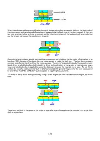 When the coil does not have current flowing through it, it does not produce a magnetic field and the South pole of
the rotor magnet is attracted equally forwards and backwards by the North pole of the stator magnet. If there are
two coils as shown below, and one is powered and the other is not powered, the backward pull is cancelled out
and the forward pull causes the rotor to move forwards:
Conventional science takes a quick glance at this arrangement and proclaims that the motor efficiency has to be
less than 100% because of the large electrical pulse needed to make the shaft turn. This just demonstrates a
complete lack of understanding of how the motor operates. There is no "large electrical pulse" because the motor
is not driven by electrical pulses, but instead it is driven by the attraction of many pairs of magnets, and only a
very small electrical pulse is applied to cancel the backward drag as the magnets move past. To put this in
context, the powerful prototype motor built by Charles ran at 20,000 rpm and the power for the coils was supplied
by an ordinary 9-volt "dry-cell" battery quite incapable of supplying heavy currents.
The motor is easily made more powerful by using a stator magnet on both side of the rotor magnet, as shown
here:
There is no real limit to the power of this motor as layer after layer of magnets can be mounted on a single drive
shaft as shown here:
I - 19
 