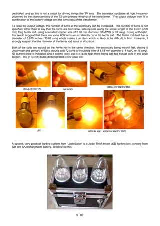 controlled, and so this is not a circuit for driving things like TV sets. The transistor oscillates at high frequency
governed by the characteristics of the 72-turn primary winding of the transformer. The output voltage level is a
combination of the battery voltage and the turns ratio of the transformer.
To raise the output voltage, the number of turns in the secondary can be increased. The number of turns is not
specified, other than to say that the turns are laid close, side-by-side along the whole length of the 8-inch (200
mm) long ferrite rod, using enamelled copper wire of 0.32 mm diameter (28 AWG or 30 swg). Using arithmetic,
that would suggest that there are some 600 turns wound directly on to the ferrite rod. The ferrite rod itself has a
diameter of 0.625 inches (15.88 mm) which makes it an item which is likely to be difficult to find. However, I
strongly suspect that the diameter of the ferrite rod is not at all critical.
Both of the coils are wound on the ferrite rod in the same direction, the secondary being wound first, placing it
underneath the primary which is wound with 72 turns of insulated wire of 1.63 mm diameter (14 AWG or 16 swg).
No current draw is indicated and it seems likely that it is quite high there being just two helical coils in the drive
section. The (110-volt) bulbs demonstrated in his video are:
A second, very practical lighting system from ‘LaserSaber’ is a Joule Thief driven LED lighting box, running from
just one AA rechargeable battery. It looks like this:
5 - 80
 