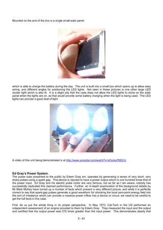 Mounted on the end of the box is a single small solar panel:
which is able to charge the battery during the day. The unit is built into a small box which opens up to allow easy
wiring, and different angles for positioning the LED lights. Not seen in these pictures is one other large LED
cluster light which is also lit. It is a slight pity that the case does not allow the LED lights to shine on the solar
panel when the lights are on, as that would provide some battery charging when the light is being used. The LED
lights can provide a good deal of light:
A video of this unit being demonstrated is at http://www.youtube.com/watch?v=sFpzkyP6DCU.
Ed Gray’s Power System.
The power tube presented to the public by Edwin Gray snr. operates by generating a series of very short, very
sharp pulses using a spark gap. This device is reputed to have a power output which is one hundred times that of
the power input. Ed Gray and his electric pulse motor are very famous, but as far as I am aware, nobody has
successfully replicated this claimed performance. Further, an in-depth examination of the background details by
Mr Mark McKay have turned up a number of facts which present a very different picture, and while it is perfectly
correct to say that spark-gap pulses generate a good waveform for shocking the local zero-point energy field into
the sort of imbalance which can provide a massive power inflow into a device or circuit, we need to be careful to
get the full facts in this case.
First, let us put the whole thing in its proper perspective. In May 1973, Cal-Tech in the US performed an
independent assessment of an engine provided to them by Edwin Gray. They measured the input and the output
and certified that the output power was 275 times greater than the input power. This demonstrates clearly that
5 - 81
 