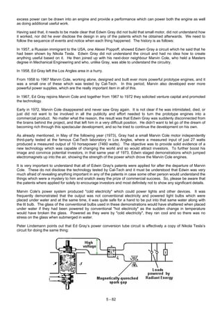 excess power can be drawn into an engine and provide a performance which can power both the engine as well
as doing additional useful work.
Having said that, it needs to be made clear that Edwin Gray did not build that small motor, did not understand how
it worked, nor did he ever disclose the design in any of the patents which he obtained afterwards. We need to
follow the sequence of events and notice when each thing happened. The history is as follows:
In 1957, a Russian immigrant to the USA, one Alexei Poppoff, showed Edwin Gray a circuit which he said that he
had been shown by Nikola Tesla. Edwin Gray did not understand the circuit and had no idea how to create
anything useful based on it. He then joined up with his next-door neighbour Marvin Cole, who held a Masters
degree in Mechanical Engineering and who, unlike Gray, was able to understand the circuitry.
In 1958, Ed Gray left the Los Angles area in a hurry.
From 1958 to 1967 Marvin Cole, working alone, designed and built ever more powerful prototype engines, and it
was a small one of these which was tested by Cal-Tech. In this period, Marvin also developed ever more
powerful power supplies, which are the really important item in all of this.
In 1967, Ed Gray rejoins Marvin Cole and together from 1967 to 1972 they solicited venture capital and promoted
the technology.
Early in 1972, Marvin Cole disappeared and never saw Gray again. It is not clear if he was intimidated, died, or
just did not want to be involved in all the publicity and effort needed to turn the prototype engines into a
commercial product. No matter what the reason, the result was that Edwin Gray was suddenly disconnected from
the brains behind the project, and that left him in a very difficult position. He didn't want to let go of the dream of
becoming rich through this spectacular development, and so he tried to continue the development on his own.
As already mentioned, in May of the following year (1973), Gray had a small Marvin Cole motor independently
third-party tested at the famous Cal-Tech laboratory in Los Angles, where a measured input of just 27 watts
produced a measured output of 10 horsepower (7460 watts). The objective was to provide solid evidence of a
new technology which was capable of changing the world and so would attract investors. To further boost his
image and convince potential investors, in that same year of 1973, Edwin staged demonstrations which jumped
electromagnets up into the air, showing the strength of the power which drove the Marvin Cole engines.
It is very important to understand that all of Edwin Gray's patents were applied for after the departure of Marvin
Cole. These do not disclose the technology tested by Cal-Tech and it must be understood that Edwin was very
much afraid of revealing anything important in any of the patents in case some other person would understand the
things which were a mystery to him and snatch away the prize of commercial success. So, please be aware that
the patents where applied for solely to encourage investors and most definitely not to show any significant details.
Marvin Cole's power system produced "cold electricity" which could power lights and other devices. It was
frequently demonstrated that the output was not conventional electricity and powered light bulbs which were
placed under water and at the same time, it was quite safe for a hand to be put into that same water along with
the lit bulb. The glass of the conventional bulbs used in these demonstrations would have shattered when placed
under water if they had been powered by conventional "hot electricity" as the sudden change in temperature
would have broken the glass. Powered as they were by "cold electricity", they ran cool and so there was no
stress on the glass when submerged in water.
Peter Lindemann points out that Ed Gray’s power conversion tube circuit is effectively a copy of Nikola Tesla’s
circuit for doing the same thing:
5 - 82
 