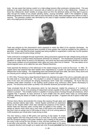 body. He was aware that closing a switch on a high-voltage dynamo often produced a stinging shock. This was
believed to be static electricity and it occurred only at switch-on and only for a few milliseconds. However, in
those few milliseconds, bluish needles of energy stand out from the electrical cables and they leak to ground,
often through the bodies of any people standing nearby, causing immediate death if the installation is large.
While the generators of that time were rated at some thousands of volts, these discharges were millions of volts in
intensity. The generator problem was eliminated by the used of highly insulated switches which were provided
with a very large ground connection.
Tesla was intrigued by this phenomenon which appeared to match the effect of his capacitor discharges. He
calculated that the voltages produced were hundreds of times greater than could be supplied by the capacitor or
generator. It was clear that the power supplied was being amplified or augmented in some way, but the question
was, from where was the extra energy coming?
Tesla continued to investigate through experiments, taking precautions against the high voltages being produced.
He was soon able to produce these shockwaves whenever he wanted to. The shockwaves produced a stinging
sensation no matter where he stood in his laboratory, and hands and face were particularly sensitive to the wave.
These waves radiated out and penetrated metal, glass and every other kind of material. This was clearly not an
electromagnetic wave, so he called the new wave ‘Radiant Electricity’.
Tesla searched the literature to find references to this radiant energy but he could not find much. In 1842, Dr.
Joseph Henry had observed that steel needles were magnetised by a Leyden Jar spark discharge located on a
different floor of the building. The magnetising wave had passed through brick walls, oak doors, heavy stone and
iron flooring and tin ceilings to reach the needles located in a vault in the cellar.
In 1872, Elihu Thomson took a large Ruhmkorrf Spark Coil, attached one pole of the coil to a cold-water pipe and
the other pole to a metal table top. This resulted in a series of massive sparks which electrified the metal door
knob of the room and produced the stinging shockwaves which Tesla was investigating. He found that any
insulated metal object anywhere in the building would produce long continuous white sparks discharging to
ground. This discovery was written up briefly in the Scientific American journal later that year.
Tesla concluded that all of the phenomena which he had observed, implied the presence of “a medium of
gaseous structure, that is, one consisting of independent carriers capable of free motion - besides the air, another
medium is present”. This invisible medium is capable of carrying waves of energy through all substances, which
suggests that, if physical, its basic structure is much smaller than the atoms which make up commonplace
materials, allowing the stream of matter to pass freely through all solids. It appears that all of space is filled with
this matter.
Thomas Henry Moray demonstrated this energy flow passing through glass and
lighting standard electric light bulbs. Harold Aspden performed an experiment
known as the “Aspden Effect” which also indicates the presence of this medium.
Harold made this discovery when running tests not related to this subject. He
started an electric motor which had a rotor mass of 800 grams and recorded the
fact that it took an energy input of 300 joules to bring it up to its running speed of
3,250 revolutions per minute when it was driving no load.
The rotor having a mass of 800 grams and spinning at that speed, its kinetic
energy together with that of the drive motor is no more than 15 joules, contrasting
with the excessive energy of 300 joules needed to get it rotating at that speed. If
the motor is left running for five minutes or more, and then switched off, it comes
to rest after a few seconds. But, the motor can then be started again (in the same
or opposite direction) and brought up to speed with only 30 joules provided that the time lapse between stopping
5 - 84
 