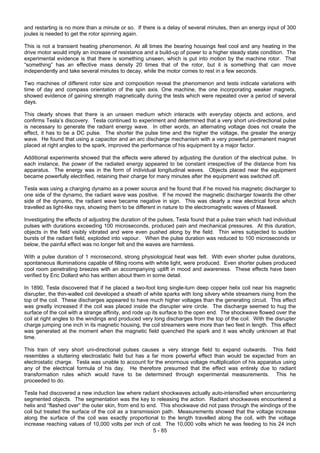 5 - 85
and restarting is no more than a minute or so. If there is a delay of several minutes, then an energy input of 300
joules is needed to get the rotor spinning again.
This is not a transient heating phenomenon. At all times the bearing housings feel cool and any heating in the
drive motor would imply an increase of resistance and a build-up of power to a higher steady state condition. The
experimental evidence is that there is something unseen, which is put into motion by the machine rotor. That
“something” has an effective mass density 20 times that of the rotor, but it is something that can move
independently and take several minutes to decay, while the motor comes to rest in a few seconds.
Two machines of different rotor size and composition reveal the phenomenon and tests indicate variations with
time of day and compass orientation of the spin axis. One machine, the one incorporating weaker magnets,
showed evidence of gaining strength magnetically during the tests which were repeated over a period of several
days.
This clearly shows that there is an unseen medium which interacts with everyday objects and actions, and
confirms Tesla’s discovery. Tesla continued to experiment and determined that a very short uni-directional pulse
is necessary to generate the radiant energy wave. In other words, an alternating voltage does not create the
effect, it has to be a DC pulse. The shorter the pulse time and the higher the voltage, the greater the energy
wave. He found that using a capacitor and an arc discharge mechanism with a very powerful permanent magnet
placed at right angles to the spark, improved the performance of his equipment by a major factor.
Additional experiments showed that the effects were altered by adjusting the duration of the electrical pulse. In
each instance, the power of the radiated energy appeared to be constant irrespective of the distance from his
apparatus. The energy was in the form of individual longitudinal waves. Objects placed near the equipment
became powerfully electrified, retaining their charge for many minutes after the equipment was switched off.
Tesla was using a charging dynamo as a power source and he found that if he moved his magnetic discharger to
one side of the dynamo, the radiant wave was positive. If he moved the magnetic discharger towards the other
side of the dynamo, the radiant wave became negative in sign. This was clearly a new electrical force which
travelled as light-like rays, showing them to be different in nature to the electromagnetic waves of Maxwell.
Investigating the effects of adjusting the duration of the pulses, Tesla found that a pulse train which had individual
pulses with durations exceeding 100 microseconds, produced pain and mechanical pressures. At this duration,
objects in the field visibly vibrated and were even pushed along by the field. Thin wires subjected to sudden
bursts of the radiant field, exploded into vapour. When the pulse duration was reduced to 100 microseconds or
below, the painful effect was no longer felt and the waves are harmless.
With a pulse duration of 1 microsecond, strong physiological heat was felt. With even shorter pulse durations,
spontaneous illuminations capable of filling rooms with white light, were produced. Even shorter pulses produced
cool room penetrating breezes with an accompanying uplift in mood and awareness. These effects have been
verified by Eric Dollard who has written about them in some detail.
In 1890, Tesla discovered that if he placed a two-foot long single-turn deep copper helix coil near his magnetic
disrupter, the thin-walled coil developed a sheath of white sparks with long silvery white streamers rising from the
top of the coil. These discharges appeared to have much higher voltages than the generating circuit. This effect
was greatly increased if the coil was placed inside the disrupter wire circle. The discharge seemed to hug the
surface of the coil with a strange affinity, and rode up its surface to the open end. The shockwave flowed over the
coil at right angles to the windings and produced very long discharges from the top of the coil. With the disrupter
charge jumping one inch in its magnetic housing, the coil streamers were more than two feet in length. This effect
was generated at the moment when the magnetic field quenched the spark and it was wholly unknown at that
time.
This train of very short uni-directional pulses causes a very strange field to expand outwards. This field
resembles a stuttering electrostatic field but has a far more powerful effect than would be expected from an
electrostatic charge. Tesla was unable to account for the enormous voltage multiplication of his apparatus using
any of the electrical formula of his day. He therefore presumed that the effect was entirely due to radiant
transformation rules which would have to be determined through experimental measurements. This he
proceeded to do.
Tesla had discovered a new induction law where radiant shockwaves actually auto-intensified when encountering
segmented objects. The segmentation was the key to releasing the action. Radiant shockwaves encountered a
helix and “flashed over” the outer skin, from end to end. This shockwave did not pass through the windings of the
coil but treated the surface of the coil as a transmission path. Measurements showed that the voltage increase
along the surface of the coil was exactly proportional to the length travelled along the coil, with the voltage
increase reaching values of 10,000 volts per inch of coil. The 10,000 volts which he was feeding to his 24 inch
 